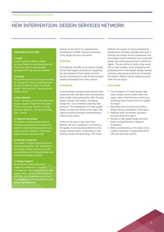 Delivers to the Vision by supporting the
in the design services sub-sector.
PURPOSE
This Network will differ as its function initially
will be both targeted towards (A) supporting
RATIONALE
A strong design services sector delivers high
quality services that allow other businesses to
graphic design, web design, packaging
design etc.) or to innovate to develop new
design services sub-sector in the region will
(within every sector).
Critical to the work of this new Trade
the quality of services being offered by the
design services sector, responding to new
thinking, trends and technology. The Trade
Network will support on-going professional
building new design service businesses, and
producing work of the highest quality, thereby
reducing outsourcing of work and increasing
work into the region.
OUTCOMES
1.
value, design service sector within the
region, with a client list that is both local
the region.
2.
design service businesses in the region.
3. Relevant skills and tertiary education
provision within the region.
4. Access to high quality design services
businesses.
5. Wider understanding of the value of the
creative industries is engendered within
HIE staff and other sectors.
NEW INTERVENTION: DESIGN SERVICES NETWORK
CREATIVE INDUSTRIES STRATEGY
PROPOSED ACTIVITIES
1. Audit
Local businesses offering design
Perceived need for training/skills
2. Survey
Of current outsourcing of design services
3. New Network
design. Appoint Trade Network Leader.
Focus on Capacity Building, Training,
Business Skills etc., having built during
4. Network workshops
TN Leader to create regular general
build capacity of quality in local sector.
Support access so part funded.
5. Internal workshops
TN Leader to create workshop to build
understanding within HIE, highlighting
how quality design services can build
building knowledge of quality.
6. Design Support
quality design services. Part funded by
design services sector.
61
 