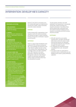across the creative industries.
PURPOSE
capacity to work with creative businesses
thereby ensuring that it contributes to regional
RATIONALE
Trade Network Leaders has been central
to the success of the Trade Networks. This
Leaders are particularly well placed to
identify creative businesses which have
the wherewithal to succeed.
working with creative businesses are
learning opportunities, particularly those
required to successfully work with the sector,
should be provided.
OUTCOMES
1. HIE staff, beyond the core creative
ensuring that enquiries are addressed
2.
is developed that is user- and growth-
oriented.
3. The region is seen as a good place to
locate and invest, as interventions are well
supported.
INTERVENTION: DEVELOP HIE’S CAPACITY
CREATIVE INDUSTRIES STRATEGY
PROPOSED ACTIVITIES
1. Re-commission
Despite head count, dedicated new
is required.
3. Mainstreaming
2014 Q2-2019 Q2
The Networks, and the skills and
knowledge of the Network Leaders,
4. Access to better data
of Networks, will allow the sector to
better understood and resources better
targeted to support growth.
5. Internal training
–
particularly challenges to business
– Develop understanding by attending
– Develop understanding and
proposed London Drop Down Centre
or directly with creative businesses.
63
 