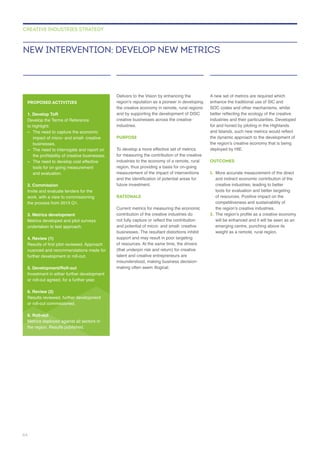 Delivers to the Vision by enhancing the
creative businesses across the creative
industries.
PURPOSE
region, thus providing a basis for on-going
RATIONALE
contribution of the creative industries do
businesses. The resultant distortions inhibit
(that underpin risk and return) for creative
talent and creative entrepreneurs are
enhance the traditional use of SIC and
industries and their particularities. Developed
for and honed by piloting in the Highlands
deployed by HIE.
OUTCOMES
1.
creative industries, leading to better
tools for evaluation and better targeting
2.
will be enhanced and it will be seen as an
NEW INTERVENTION: DEVELOP NEW METRICS
CREATIVE INDUSTRIES STRATEGY
PROPOSED ACTIVITIES
1. Develop ToR
–
businesses.
– The need to interrogate and report on
– The need to develop cost effective
and evaluation.
2. Commission
Invite and evaluate tenders for the
3. Metrics development
Metrics developed and pilot surveys
undertaken to test approach.
4. Review (1)
5. Development/Roll-out
or roll-out agreed, for a further year.
6. Review (2)
6. Roll-out
Metrics deployed against all sectors in
the region. Results published.
64
 