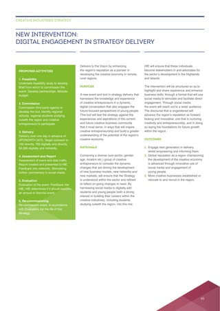 Delivers to the Vision by enhancing
rural regions.
PURPOSE
A new event and tool in strategy delivery that
digital conversation that also engages the
future-focused perspectives of young people.
This tool will test the strategy against the
creative entrepreneurship and build a greater
RATIONALE
Convening a diverse (sub-sector, gender,
age, location etc.) group of creative
students and young people (with a strong
interest in building their careers within the
creative industries), including students
HIE will ensure that these individuals
and Islands.
The intervention will be structured so as to
the event will reach out to a wider audience.
The discourse that is engendered will
looking and innovative; one that is nurturing
creativity and entrepreneurship, and in doing
so laying the foundations for future growth
within the region.
OUTCOMES
1.
2.
is advanced through innovative use of
young people.
3. More creative businesses established or
relocate to and recruit in the region.
NEW INTERVENTION:
DIGITAL ENGAGEMENT IN STRATEGY DELIVERY
CREATIVE INDUSTRIES STRATEGY
PROPOSED ACTIVITIES
1. Feasibility
Undertake feasibility study to develop
event. Develop partnerships. Allocate
budget.
2. Commission
develop the tool. Identify regional
schools, regional students studying
outwith the region and creative
entrepreneurs to participate.
3. Delivery
Delivery over one day in advance of
4. Assessment and Report
Report created and presented to HIE.
5. Evaluation
Evaluation of the event. Feedback into
an annual or biennial event.
6. Re-commissioning
with Evaluation, for the life of this
Strategy.
65
 