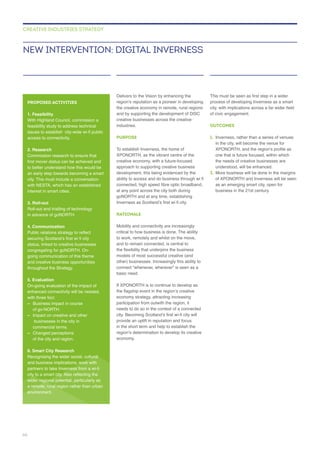 Delivers to the Vision by enhancing the
creative businesses across the creative
industries.
PURPOSE
approach to supporting creative business
at any point across the city both during
RATIONALE
Mobility and connectivity are increasingly
critical to how business is done. The ability
other) businesses. Increasingly this ability to
connect “whenever, wherever” is seen as a
basic need.
provide an uplift in reputation and focus
OUTCOMES
1. Inverness, rather than a series of venues
one that is future focused, within which
the needs of creative businesses are
understood, will be enhanced.
2.
NEW INTERVENTION: DIGITAL INVERNESS
CREATIVE INDUSTRIES STRATEGY
PROPOSED ACTIVITIES
1. Feasibility
feasibility study to address technical
access to connectivity.
2. Research
to better understand how this would be
with NESTA, which has an established
3. Roll-out
Roll-out and trialling of technology
in advance of goNORTH.
4. Communication
status, linked to creative businesses
congregating for goNORTH. On-
and creative business opportunities
throughout the Strategy.
5. Evaluation
enhanced connectivity will be needed,
–
of go-NORTH.
–
businesses in the city in
– Changed perceptions
of the city and region.
6. Smart City Research
Recognising the wider social, cultural
wider regional potential, particularly as
66
 