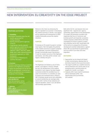 Delivers to the Vision by enhancing the
creative businesses across the creative
industries.
PURPOSE
rural regions, that interrogates the potential
regions, develop and grow.
RATIONALE
industries in such regions has been largely
an area of activity that can leverage wider
regional reputation, which in turn will deliver
new business opportunities.
Both within the EU, and beyond, there are
of a project that develops innovative new
business growth and engender successful
creative business collaborations and trade.
Leveraging EU-funds to support a project
inspiration.
OUTCOMES
1. Approaches can be shared and tested
2.
will be enhanced and it will be seen as an
3. Capacity within local creative businesses
will be developed further, new
opportunities will be envisioned
and realised.
NEW INTERVENTION: EU CREATIVITY ON THE EDGE PROJECT
CREATIVE INDUSTRIES STRATEGY
PROPOSED ACTIVITIES
1. Feasibility
– Identify appropriate EU
– Identify potential partner agencies
in the EU.
– If appropriate, identify potential
partner agencies outwith the EU, both
in international agencies (e.g.
UNESCO, WIPO, UNCTAD, UNDP,
analogues).
–
a partner discussion.
2. Convene
partners in the Highlands and Islands,
the period of this Strategy.
3. Develop and submit bid
2015 Q3-2016 Q1
4. Delivery
2016 – 2019
Deliver and evaluate the project
throughout its life.
68
 