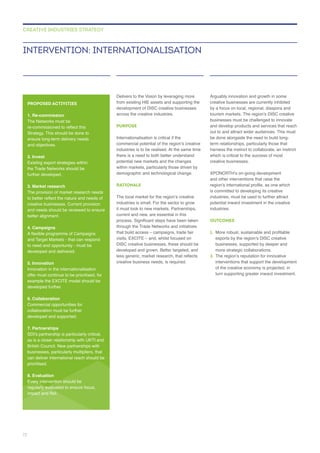 across the creative industries.
PURPOSE
Internationalisation is critical if the
there is a need to both better understand
RATIONALE
current and new, are essential in this
through the Trade Networks and initiatives
DISC creative businesses, these should be
developed and grown. Better targeted, and
creative business needs, is required.
creative businesses are currently inhibited
by a focus on local, regional, diaspora and
and develop products and services that reach
be done alongside the need to build long-
harness the instinct to collaborate, an instinct
creative businesses.
and other interventions that raise the
industries.
OUTCOMES
1.
businesses, supported by deeper and
2.
INTERVENTION: INTERNATIONALISATION
CREATIVE INDUSTRIES STRATEGY
PROPOSED ACTIVITIES
1. Re-commission
Strategy. This should be done to
and objectives.
2. Invest
the Trade Networks should be
further developed.
3. Market research
creative businesses. Current provision
and needs should be reviewed to ensure
4. Campaigns
and Target Markets - that can respond
developed and delivered.
5. Innovation
Innovation in the internationalisation
developed further.
6. Collaboration
developed and supported.
7. Partnerships
as is a closer relationship with UKTI and
British Council. New partnerships with
can deliver international reach should be
prioritised.
8. Evaluation
Every intervention should be
regularly evaluated to ensure focus,
72
 