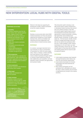 Delivers to the Vision by supporting the
across the creative industries.
PURPOSE
creative businesses can thrive and grow by
business hubs, which can facilitate local
networking and local collaboration and
provide access to shared business assets.
RATIONALE
occur because of a lack of concentration
chain. There is, however, a need to develop
local hubs because of their capacity to
nurture creative businesses through creative
potential to spark innovative new approaches
This intervention (pilot to develop a new
RSI) would support creative entrepreneurs
in developing creative business hubs around
their own creative business. A new HIE
fund would support capital projects around
appropriate to creative businesses, including
space etc.. The fund would, critically, include
funding for (largely technology) resources
that can be used by the businesses within
include space for local drop down working,
OUTCOMES
1. Local creative businesses seed networks
work and new business opportunities.
2. Local creative businesses can harness
technologies that would otherwise be
unaffordable.
3.
the ways in which creativity and innovation
is engendered and nurtured in the creative
NEW INTERVENTION: LOCAL HUBS WITH DIGITAL TOOLS
CREATIVE INDUSTRIES STRATEGY
PROPOSED ACTIVITIES
1. Feasibility
further assess need, address logistical
to be considered include how the
– Select other creative businesses
as tenants.
– Cost space and provide access
to technology.
–
collaboration, convergence,
innovation through the hub.
2. Pilot programme
potential awardees.
3. First investments
4. Pilots begin
First pilots are developed and
open for business.
5. Pilots reviewed
Undertake a review of the pilot
creative businesses.
6. Full programme rollout
a rolling fund of open applications for
funding over the life of the Strategy.
73
 
