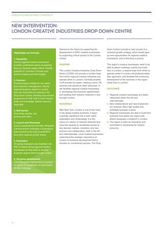 Delivers to the Vision by supporting the
by supporting critical access to the London
PURPOSE
The London Creative Industries Drop Down
Centre (LCIDD) will provide a London base
operate when in London. Centrally located,
services and access to other resources. It
will facilitate regional creative businesses
in developing new business opportunities
and building their industry networks in and
through London.
RATIONALE
With New York, London is one of two hubs
have the capacity to accelerate access to
partners and collaborators, both in the UK
and internationally. Local creative businesses
Down Centre concept is seen as part of a
coherent growth strategy, which would open
up new opportunities for regional creative
businesses, and is therefore a priority.
operate whilst in London will professionalise
their approach, and facilitate the continuing
rather than in London.
OUTCOMES
1. Regional creative businesses are better
networked within the UK and
internationally.
2.
are fostered. More high quality and
3. Regional businesses are able to build their
where necessary, a footprint in London.
4. The region is seen as innovative and
NEW INTERVENTION:
LONDON CREATIVE INDUSTRIES DROP DOWN CENTRE
CREATIVE INDUSTRIES STRATEGY
PROPOSED ACTIVITIES
1. Feasibility
Survey regional creative businesses
to better understand nature of potential
take-up. Develop usage criteria. Identify
2. Contract
Contract space (initially for two years)
regional students, based in London,
who can build skills by working in the
skills and knowledge. Market resource
regionally.
3. Soft launch
4. Launch and Showcase
event (linked to the best of goNORTH
plus other regional growth areas).
5. Evaluation
On-going evaluation plus feedback into
HIE on issues facing regional creative
businesses as they seek to develop
business opportunities through London.
6. On-going development
for life of strategy.
74
 