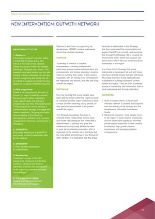 Delivers to the Vision by supporting the
across the creative industries.
PURPOSE
To develop a network of creative
entrepreneurs, creative professionals,
particularly young creative entrepreneurs and
professionals, and tertiary education students
intent on building their career in the creative
industries, with an interest in or connection to
the Highlands and Islands, and who are living
outwith the region.
RATIONALE
It is only recently that young people have
at university and the region continues to have
they perceive opportunities to be greater
outwith the region.
This Strategy recognises the need to
orientate these relationships in new ways
to grow the local tertiary education offer is
that they understand the opportunities and
support that HIE can provide, and recognise
that through this Strategy HIE is creating the
thrive and in which they can invest and build
businesses in the region.
It is critical to this Strategy that a new
relationship is developed not just with those
succeeded in building successful careers
outwith the region. They are both a potential
local businesses and through relocation.
OUTCOMES
1.
both the delivery of the strategy and the
locally.
2.
to the region to build creative businesses,
businesses, high growth creative
entrepreneurs.
NEW INTERVENTION: OUTWITH NETWORK
CREATIVE INDUSTRIES STRATEGY
PROPOSED ACTIVITIES
1. Research:
and identify the target group who
will be at the heart of this network,
Edinburgh, Glasgow and London. This
interest of these individuals can be best
served, recognising that doing this will
2. Pilot programme:
London, to begin to build the network.
Survey group to better understand
need, opportunities and changing
it will principally be virtual, develop a
throughout.
3. XPONORTH
Encourage attendance at goNORTH
and create a distinct stakeholder offer
for the network.
4. XPONORTH
Further develop participation
by stakeholders.
5. Review pilot
Undertake a review of the pilot
have changed.
6. Full programme rollout
into Edinburgh and Glasgow.
75
 