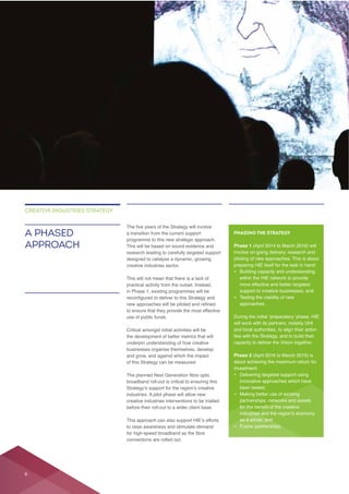 This will be based on sound evidence and
research leading to carefully targeted support
creative industries sector.
use of public funds.
underpin understanding of how creative
broadband roll-out is critical to ensuring this
industries. A pilot phase will allow new
creative industries interventions to be trialled
before their roll-out to a wider client base.
connections are rolled out.
A PHASED
APPROACH
CREATIVE INDUSTRIES STRATEGY
PHASING THE STRATEGY
Phase 1
involve on-going delivery, research and
piloting of new approaches. This is about
– Building capacity and understanding
within the HIE network to provide
support to creative businesses; and
– Testing the viability of new
approaches.
will work with its partners, notably UHI
and local authorities, to align their activi-
ties with the Strategy, and to build their
capacity to deliver the Vision together.
Phase 2
– Delivering targeted support using
innovative approaches which have
been tested;
–
partnerships, networks and assets
as a whole; and
– Future partnerships.
8
 