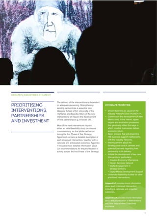 The delivery of the interventions is dependent
on adequate resourcing. Strengthening
Glasgow School of Art, University of the
Highlands and Islands). Many of the new
of new patnerships e.g. Innovate UK.
Most of the new Interventions require
each proposed Intervention, together with a
PRIORITISING
INTERVENTIONS,
PARTNERSHIPS
AND INVESTMENT
CREATIVE INDUSTRIES STRATEGY
IMMEDIATE PRIORITIES:
– Ensure business as usual for the
–
targets and evaluation processes
which creative businesses deliver
–
with the industry networks.
–
Strategy and consult partners and
potential partners regarding their
partnership in its delivery.
–
–
– Design Services Network
–
Strategy Delivery
–
– Undertake feasibility studies for other
prioritised interventions.
Appendix I
about each individual Intervention,
including a rationale and projected
Appendix H
about the prioritisation of Interventions
and how they achieve Objectives
9
 