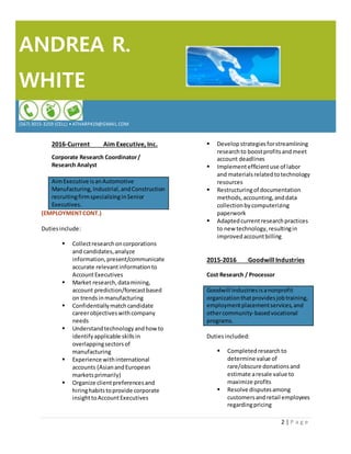 ANDREA R.
WHITE
(567) 3015-3259 (CELL) • ATHARP419@GMAIL.COM
2 | P a g e
2016-Current Aim Executive, Inc.
Corporate Research Coordinator/
Research Analyst
AimExecutive isanAutomotive
Manufacturing,Industrial,andConstruction
recruitingfirmspecializinginSenior
Executives.
(EMPLOYMENTCONT.)
Dutiesinclude:
 Collectresearchoncorporations
and candidates,analyze
information,present/communicate
accurate relevantinformationto
AccountExecutives
 Market research,datamining,
account prediction/forecastbased
on trends inmanufacturing
 Confidentiallymatchcandidate
careerobjectiveswithcompany
needs
 Understandtechnologyandhow to
identifyapplicable skillsin
overlappingsectorsof
manufacturing
 Experience withinternational
accounts (AsianandEuropean
marketsprimarily)
 Organize clientpreferencesand
hiringhabitstoprovide corporate
insighttoAccountExecutives
 Developstrategiesforstreamlining
researchto boostprofitsandmeet
account deadlines
 Implementefficientuse of labor
and materialsrelatedtotechnology
resources
 Restructuringof documentation
methods,accounting,anddata
collectionby computerizing
paperwork
 Adaptedcurrentresearchpractices
to new technology,resultingin
improvedaccountbilling
2015-2016 Goodwill Industries
Cost Research / Processor
Goodwill Industriesisanonprofit
organizationthatprovidesjobtraining,
employmentplacementservices,and
othercommunity-basedvocational
programs.
Dutiesincluded:
 Completedresearchto
determine value of
rare/obscure donationsand
estimate aresale value to
maximize profits
 Resolve disputesamong
customersandretail employees
regardingpricing
 