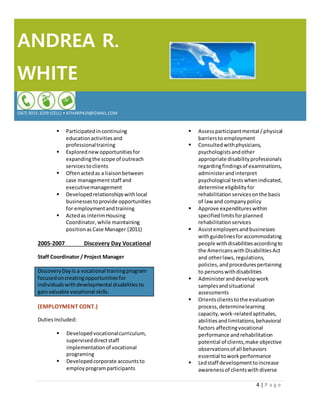 ANDREA R.
WHITE
(567) 3015-3259 (CELL) • ATHARP419@GMAIL.COM
4 | P a g e
 Participatedincontinuing
educationactivitiesand
professionaltraining
 Explorednewopportunitiesfor
expandingthe scope of outreach
servicestoclients
 Oftenactedas a liaisonbetween
case managementstaff and
executivemanagement
 Developedrelationshipswithlocal
businessestoprovide opportunities
for employmentandtraining
 Actedas interimHousing
Coordinator,while maintaining
positionasCase Manager (2011)
2005-2007 Discovery Day Vocational
Staff Coordinator / Project Manager
DiscoveryDayis a vocational trainingprogram
focusedoncreatingopportunitiesfor
individualswithdevelopmental disabilitiesto
gainvaluable vocational skills.
(EMPLOYMENT CONT.)
DutiesIncluded:
 Developedvocationalcurriculum,
superviseddirectstaff
implementationof vocational
programing
 Developedcorporate accountsto
employprogramparticipants
 Assessparticipantmental /physical
barriersto employment
 Consulted withphysicians,
psychologistsandother
appropriate disabilityprofessionals
regardingfindingsof examinations,
administerandinterpret
psychological testswhenindicated,
determine eligibilityfor
rehabilitation servicesonthe basis
of law and companypolicy
 Approve expenditureswithin
specifiedlimitsforplanned
rehabilitationservices
 Assistemployersandbusinesses
withguidelinesforaccommodating
people withdisabilitiesaccordingto
the AmericanswithDisabilitiesAct
and otherlaws,regulations,
policies,andprocedurespertaining
to personswithdisabilities
 Administeranddevelop work
samplesandsituational
assessments
 Orientsclientstothe evaluation
process, determinelearning
capacity,work-relatedaptitudes,
abilitiesandlimitations,behavioral
factors affectingvocational
performance andrehabilitation
potential of clients,make objective
observationsof all behaviors
essential to work performance
 Ledstaff developmenttoincrease
awarenessof clientswith diverse
 
