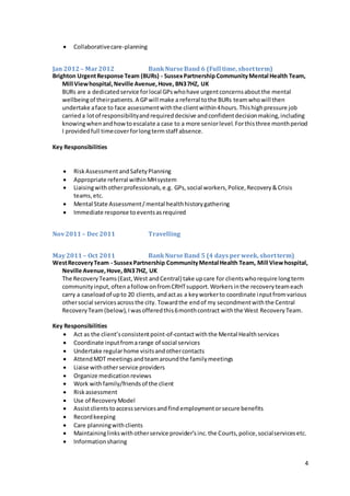 4
 Collaborativecare-planning
Jan 2012– Mar2012 BankNurseBand 6 (Full time, shortterm)
Brighton UrgentResponse Team (BURs) - SussexPartnershipCommunityMental Health Team,
Mill Viewhospital,Neville Avenue,Hove, BN37HZ, UK
BURs are a dedicatedservice forlocal GPswhohave urgentconcernsaboutthe mental
wellbeingof theirpatients.A GPwill make a referral tothe BURs teamwhowill then
undertake aface to face assessmentwiththe clientwithin4hours.Thishighpressure job
carrieda lotof responsibilityandrequireddecisive andconfidentdecisionmaking,including
knowingwhenandhowtoescalate a case to a more seniorlevel.Forthisthree monthperiod
I providedfull timecoverforlongtermstaff absence.
Key Responsibilities
 RiskAssessment andSafetyPlanning
 Appropriate referral withinMHsystem
 Liaisingwithotherprofessionals,e.g. GPs,social workers,Police,Recovery&Crisis
teams,etc.
 Mental State Assessment/mental healthhistorygathering
 Immediate response toeventsasrequired
Nov2011– Dec2011 Travelling
May2011– Oct 2011 BankNurseBand 5 (4 days perweek, shortterm)
WestRecoveryTeam - SussexPartnership CommunityMental Health Team, Mill Viewhospital,
Neville Avenue,Hove, BN37HZ, UK
The RecoveryTeams(East,West andCentral) take upcare for clientswhorequire longterm
communityinput,oftenafollow onfromCRHTsupport.Workersinthe recoveryteameach
carry a caseloadof upto 20 clients,andactas a keyworkerto coordinate inputfromvarious
othersocial servicesacrossthe city. Towardthe endof my secondmentwiththe Central
RecoveryTeam(below),Iwasofferedthis6monthcontract withthe West RecoveryTeam.
Key Responsibilities
 Act as the client’sconsistentpoint-of-contactwiththe Mental Healthservices
 Coordinate inputfromarange of social services
 Undertake regularhome visitsandothercontacts
 AttendMDT meetingsandteamaroundthe familymeetings
 Liaise withotherservice providers
 Organize medicationreviews
 Work withfamily/friendsof the client
 Riskassessment
 Use of RecoveryModel
 Assistclientstoaccessservicesand findemploymentorsecure benefits
 Recordkeeping
 Care planningwithclients
 Maintaininglinkswithotherservice provider’sinc.the Courts,police,socialservicesetc.
 Informationsharing
 