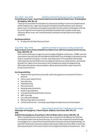 5
May2010– Nov2010 Staff NurseBand5 (4 daysper week,secondment)
Central Recovery Team - SussexPartnershipCommunity Mental Health Team, 79 Buckingham
Rd, Brighton, BN1 3RJ, UK
I tookup thissecondmenttobroadenmyexperience workingincommunitybasedmental
health.Brightonhasa highratioof people withMental Healthproblemsandsubstance
abuse issues,homelessnessandvagrancyparalleledonlybyLondonandGlasgow inthe UK.
As a resultIgainedmuchexperienceworkingwithpeople withcomplexneeds,poly-
substance abuse issues,anti-social behavioursanda general lackof personal support
networks.
Key Responsibilities
 As above forthe WestRecoveryTeam
Aug 2008– May2010 Staff NurseBand5 (4 daysper week,permanent)
RegencyWard, SussexPartnershipNHS FoundationTrust, Mill Viewhospital,Neville Avenue,
Hove, BN3 7HZ, UK
After5 years workingasan agencynurse throughoutBrightonandSussex,in2008 I secured
a permanentcontractwiththe local Mental HealthNHSTrust and began contracted nursing
workin a psychiatrichospital,inamale-onlylockedward.Thiswarddealswith people
sufferingacute mental healthissuesincludingschizophrenia,bi-polardisorder,personality
disordersetc. Many clientsalsopresentwithcomplexcare needsincludinglearning
difficultiesandsubstance abuse problems.Manyare beingheldforundersectionfor
compulsorytreatment.
Key Responsibilities
 Work withthe ward teamto provide asafe and progressive environmentforthe in-
patients
 Carry a case-loadof clients
 Care planning
 Safetyplanning
 Riskassessment
 Keepingnotes/recordsetc.
 Dispensingmedication
 Liaisingandworkingwithotherservices
 MDT meetings
 Use of Recovery Model
 Maintainingasafe environment
 Control andrestraint - includingrespondingtoemergenciesacrossthe hospital
Sept 2003 – Jun 2008 AgencyNurseBand5 (4-5 shiftsperweek, temp)
Advantage NursingAgency,7 QueenSquare, Brighton, East Sussex, BN1 3FD, UK
AND
AmbitionNursingAgency, GroupHouse 2-96 Lind Road, Sutton, Surrey, SM1 4PL, UK
WhenI movedtoSussex Ifoundthat there were nopositionsforRNLDas the fieldhad
recentlybeentakenoverbySocial Services. AsaresultIwas compelled towork through
nursingagencies inavariedmix of mental healthcommunityandward-basedsettings. An
area that I discoveredIwaswell-suitedtoandenjoyed. Mostunitswere NHS-runbutIalso
didoccasional workinthe local PrioryClinicfordrug/alcohol detox andrespite care. Over
 