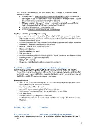 6
this5 yearperiodIhad a broadand deeprange of work experiencesinavarietyof MH
settingsincluding:
 Dene hospital –a medium-secure forensicsmentalhealthfacility forwomenwith
severe personalitydisordersandwhowere involvedwiththe legal system.Thisunit,
the containedfourwardseach housing20 in-patients.
 Millview hospital –the county’sprimarypsychiatrichospital, afourwardMental
Healthhospital includingPICUacute mental healthtreatment
 Substance Misuse Service - methadone clinic
 Various care in the community/respite home settings
Key Responsibilities(general Agencynursing)
 As an agencynurse,itiscritical to be able to adapt quicklytoa new environment(e.g.
layoutandprocesses),buildgoodworkingrelationshipswithcolleaguesandclients,and
balance initiative andcaution
 Regularworkinthe city’s methadone clinicinvolveddispensingmedications,managing
the safetyof the environmentandrecordkeeping
 Work ina teaminacute psychiatricwards
 Dispense medication
 Maintainsafetyonthe ward
 Riskassessment
 Regularworkina numberof community respite homesformental healthservice-users
 Escortingclients’toappointments/events
 Note/recordkeeping
 Chaperone individual patientstoensure continuoussafety
May2002– Aug 2003 AgencyNurse(Full time, temporary)
Gemini NursingAgency,BishopsCourt, 17A the Broadway, Hatfield,Herts.,AL9 5HZ, UK.
DuringthisperiodIprimarilyworkedatSmugOak House (a privately-runten-bedhomefor
adultswithsevere learningdifficultiesandautism) andwithafamilywhose sonwasseverely
disabledinaroad trafficaccidentsome yearspreviously.
Key Responsibilities
 Work as part of a teamdeliveringcare ina safe environmenttotenveryintellectually
disabledpeople withcomplexsocial needs
 Escort clientstoand fromday centre
 Assistwithdaycentre activitiesandfacilitate mealtimes
 Facilitate ADL’s (Activitiesof DailyLiving),particularlyonlate shifts
 Riskassessment
 Escort clientsonday outingsandsocial events
 For the private client,the maintask wasto facilitate socialisingin the afternoonswith
the client
Feb 2002 – May 2002 Travelling
May2000– Jan 2002 Staff NurseBand5 (Full time, permanent)
Langley House CommunitySupport Unit, 14 Stratford Rd, Watford,Hertfordshire,WD14 4DG,
UK
 