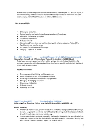 7
As a recentlyqualified RegisteredNurse forthe LearningDisabled(RNLD),Iworkedaspart of
a team deliveringcare to clientswithmoderate tosevere intellectual disabilitiesandwith
accompanyingmental healthissuesinanNHS-run10-bedunit.
Key Responsibilities
 Drawingup care-plans
 Recordkeepingandreporting updatesatweeklystaff meetings
 Managing challenging behaviour
 Dispensingmedication
 Riskassessment
 AttendingMDTmeetingsandworking closelywithotherservicesinc.Police,GP’s,
Psychiatristsandsocial services
 In charge of unitinabsence of manager
 Carryinga caseload of clients
Dec1999 – May2000 AssistantManagerGradeG (Full time, permanent)
WalsinghamHomesTrust, 9 MonicaClose,Watford,Hertfordshire,WD24 4GZ, UK
Thisprivate communitycare home for6 adultswithvaryingIntellectualDisabilities.As
assistantmanagerI providedsupportanddirectionforthe care of 6 adultsintheirsocial and
psychological development.
Key Responsibilities
 Encouragingand facilitating social engagement
 Maintainingacleanand safe livingenvironment
 Escortingclientstoand fromvariousengagements
 Managing challenging behaviour
 Dispensingmedication
 Riskassessment
 Providing24-7 care
Sept 1996– Sept 1999 NursingStudent(Full time)
UniversityofHertfordshire,College Lane,Hatfield,Hertfordshire,AL10 9AB, UK.
Course Summary
 The first18 monthswere general introductiontothe fourrecognised fieldsof nursingin
the U.K., i.e.general,paediatric,mental healthand learningdisabilities.We studied each
branch through placementsandwiththeory.
 I beganspecialisinginstudyingnursingforthe learningdisabledinthe secondhalf of the
three yearcourse. Againthisconsisted of placementsonwards,communitysettingsand
withfamilies.These placementsare backedupwiththeory.
 