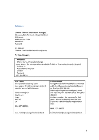 9
Referees
Lorraine Emerson (mostrecent manager)
Manager,Early PsychosisIntervention team
Waimarino
44 ParamountDrive
Henderson
Auckland
021 2861022
Lorraine.Emerson@waitematadhb.govt.nz
PreviousManagers
Anne Frew
ChargeNurse,Ward B/Te Kakenga
Annewasmy line managerwhen Iworked in Te Whetu Tawera/Auckland City Hospital
Building35
AucklandCityHospital
Grafton
Auckland
021 020 64226
Joan Farrell
ManagerWestRecovery Team.
Joan wasmy direct line managerforthe6
monthsIworked withthis team.
Mill ViewHospital
NevilleAve
Hove
BN3 7HZ
UK
0044 1273 242041
Joan.Farrell@sussexpartnership.nhs.uk
Paul Wilkinson
ChargeNurse,MentalHealth Liaison teamat
A&E, RoyalSussex County Hospital,Eastern
rd, Brighton,BN25BE,UK;
Previously ChargeNurseon Regency Ward,
Mill View Hospital, Neville Avenue,Hove,BN3
7HZ, UK.
Paulwasmy direct line managerforthe2
yearsI worked on Regency ward.He also
helped me with my PersonalPerformance
Plan.
0044 1273 696955
Paul.Wilkinson@sussexpartnership.nhs.uk
 