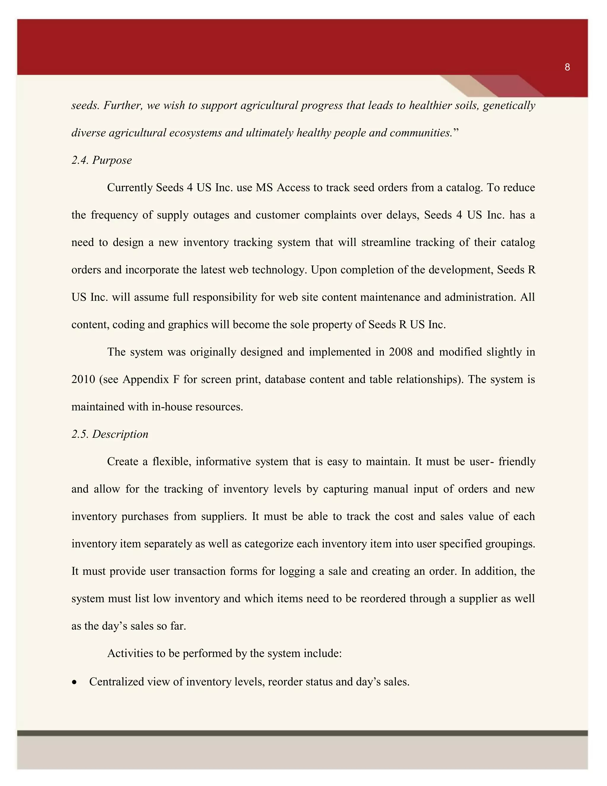 ITS 8
seeds. Further, we wish to support agricultural progress that leads to healthier soils, genetically
diverse agricultural ecosystems and ultimately healthy people and communities.”
2.4. Purpose
Currently Seeds 4 US Inc. use MS Access to track seed orders from a catalog. To reduce
the frequency of supply outages and customer complaints over delays, Seeds 4 US Inc. has a
need to design a new inventory tracking system that will streamline tracking of their catalog
orders and incorporate the latest web technology. Upon completion of the development, Seeds R
US Inc. will assume full responsibility for web site content maintenance and administration. All
content, coding and graphics will become the sole property of Seeds R US Inc.
The system was originally designed and implemented in 2008 and modified slightly in
2010 (see Appendix F for screen print, database content and table relationships). The system is
maintained with in-house resources.
2.5. Description
Create a flexible, informative system that is easy to maintain. It must be user- friendly
and allow for the tracking of inventory levels by capturing manual input of orders and new
inventory purchases from suppliers. It must be able to track the cost and sales value of each
inventory item separately as well as categorize each inventory item into user specified groupings.
It must provide user transaction forms for logging a sale and creating an order. In addition, the
system must list low inventory and which items need to be reordered through a supplier as well
as the day’s sales so far.
Activities to be performed by the system include:
 Centralized view of inventory levels, reorder status and day’s sales.
8
 