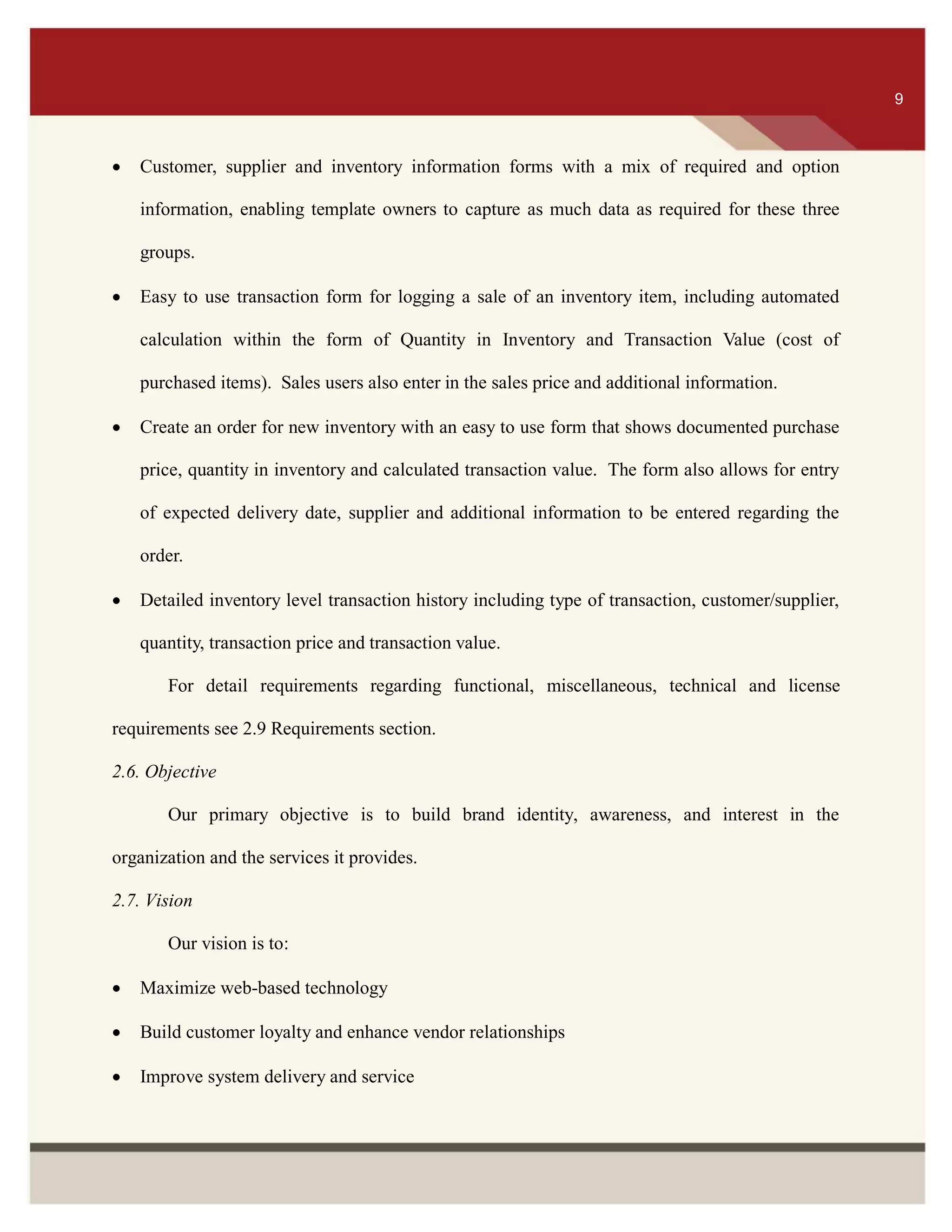 ITS 9
 Customer, supplier and inventory information forms with a mix of required and option
information, enabling template owners to capture as much data as required for these three
groups.
 Easy to use transaction form for logging a sale of an inventory item, including automated
calculation within the form of Quantity in Inventory and Transaction Value (cost of
purchased items). Sales users also enter in the sales price and additional information.
 Create an order for new inventory with an easy to use form that shows documented purchase
price, quantity in inventory and calculated transaction value. The form also allows for entry
of expected delivery date, supplier and additional information to be entered regarding the
order.
 Detailed inventory level transaction history including type of transaction, customer/supplier,
quantity, transaction price and transaction value.
For detail requirements regarding functional, miscellaneous, technical and license
requirements see 2.9 Requirements section.
2.6. Objective
Our primary objective is to build brand identity, awareness, and interest in the
organization and the services it provides.
2.7. Vision
Our vision is to:
 Maximize web-based technology
 Build customer loyalty and enhance vendor relationships
 Improve system delivery and service
9
 