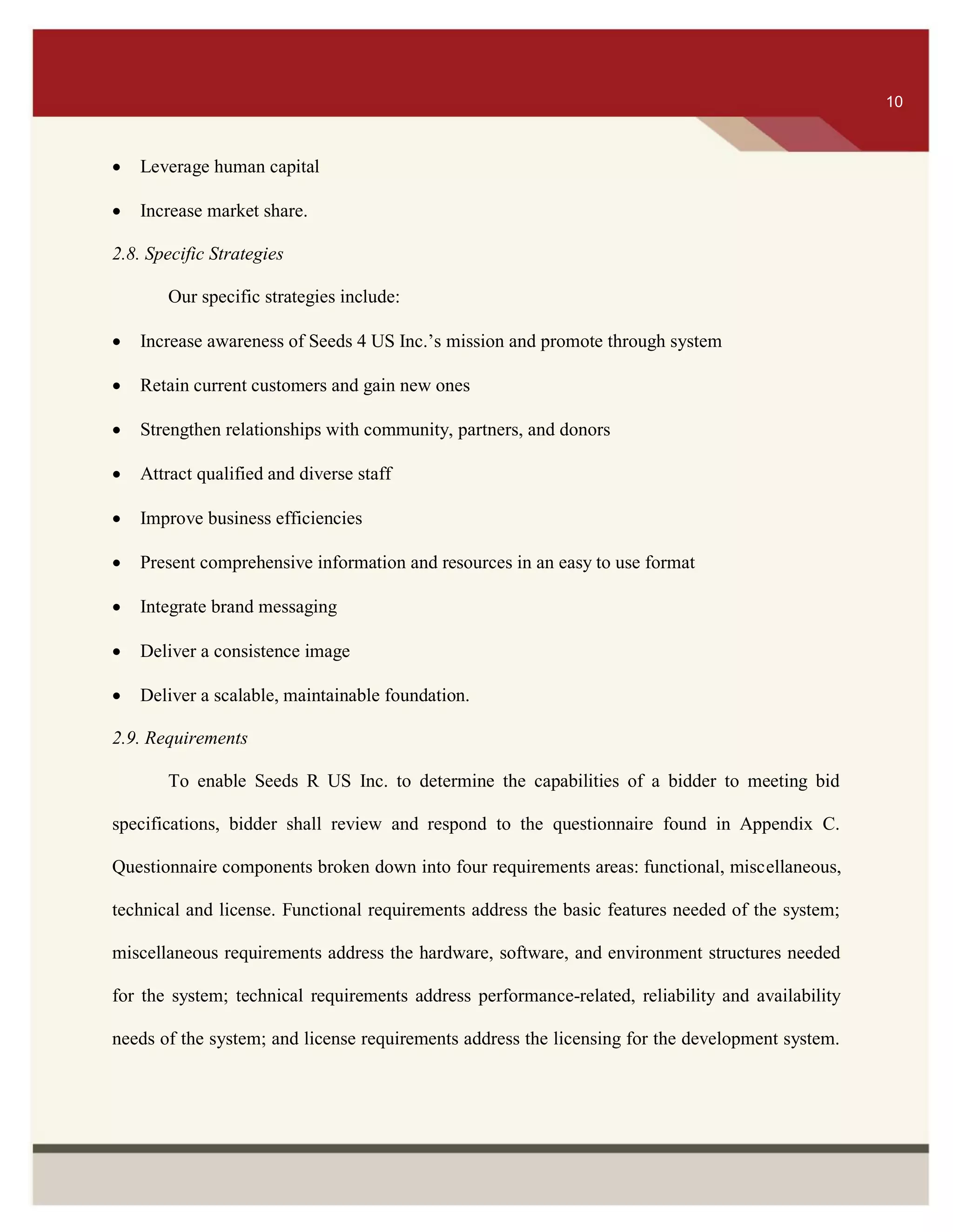 ITS 10
 Leverage human capital
 Increase market share.
2.8. Specific Strategies
Our specific strategies include:
 Increase awareness of Seeds 4 US Inc.’s mission and promote through system
 Retain current customers and gain new ones
 Strengthen relationships with community, partners, and donors
 Attract qualified and diverse staff
 Improve business efficiencies
 Present comprehensive information and resources in an easy to use format
 Integrate brand messaging
 Deliver a consistence image
 Deliver a scalable, maintainable foundation.
2.9. Requirements
To enable Seeds R US Inc. to determine the capabilities of a bidder to meeting bid
specifications, bidder shall review and respond to the questionnaire found in Appendix C.
Questionnaire components broken down into four requirements areas: functional, miscellaneous,
technical and license. Functional requirements address the basic features needed of the system;
miscellaneous requirements address the hardware, software, and environment structures needed
for the system; technical requirements address performance-related, reliability and availability
needs of the system; and license requirements address the licensing for the development system.
10
 