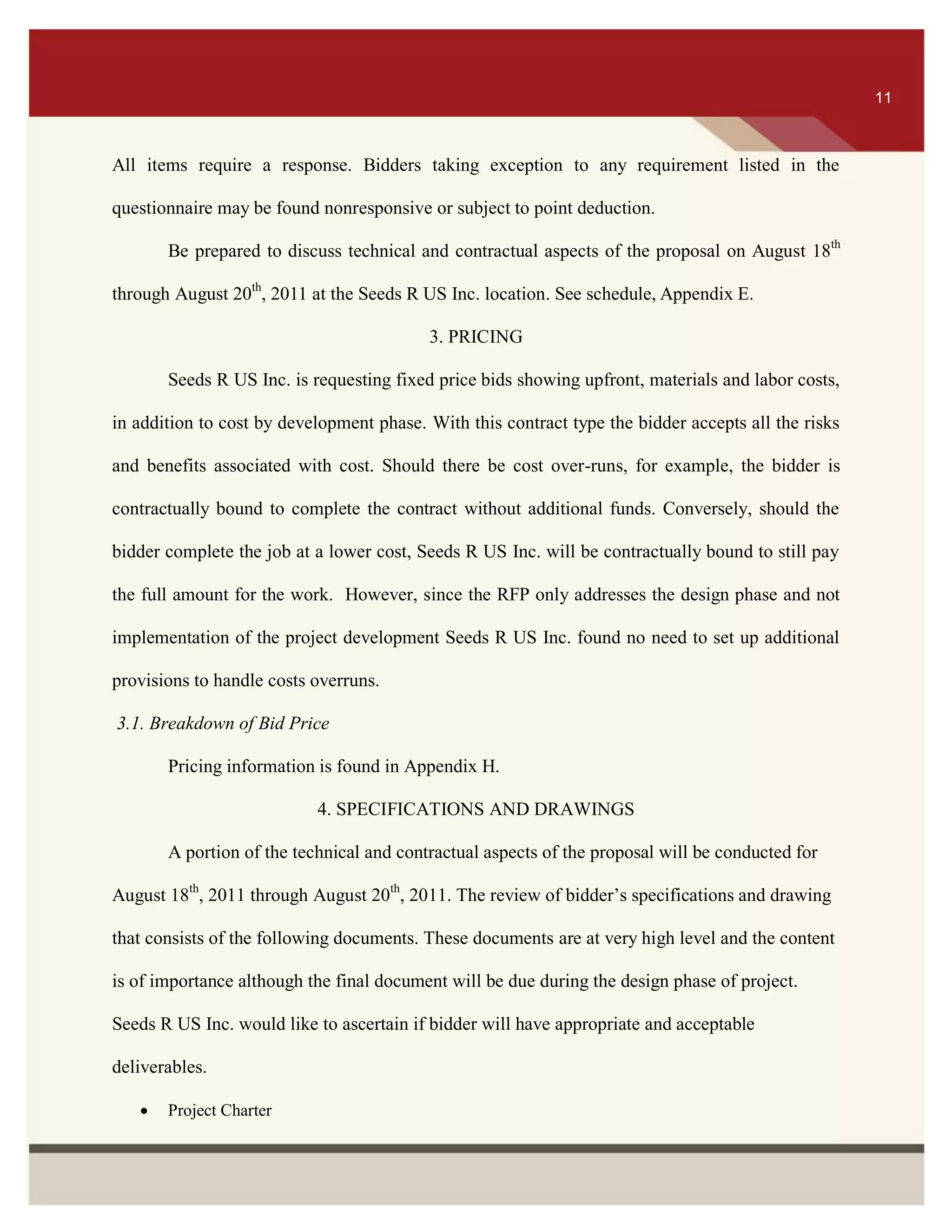 ITS 11
All items require a response. Bidders taking exception to any requirement listed in the
questionnaire may be found nonresponsive or subject to point deduction.
Be prepared to discuss technical and contractual aspects of the proposal on August 18th
through August 20th
, 2011 at the Seeds R US Inc. location. See schedule, Appendix E.
3. PRICING
Seeds R US Inc. is requesting fixed price bids showing upfront, materials and labor costs,
in addition to cost by development phase. With this contract type the bidder accepts all the risks
and benefits associated with cost. Should there be cost over-runs, for example, the bidder is
contractually bound to complete the contract without additional funds. Conversely, should the
bidder complete the job at a lower cost, Seeds R US Inc. will be contractually bound to still pay
the full amount for the work. However, since the RFP only addresses the design phase and not
implementation of the project development Seeds R US Inc. found no need to set up additional
provisions to handle costs overruns.
3.1. Breakdown of Bid Price
Pricing information is found in Appendix H.
4. SPECIFICATIONS AND DRAWINGS
A portion of the technical and contractual aspects of the proposal will be conducted for
August 18th
, 2011 through August 20th
, 2011. The review of bidder’s specifications and drawing
that consists of the following documents. These documents are at very high level and the content
is of importance although the final document will be due during the design phase of project.
Seeds R US Inc. would like to ascertain if bidder will have appropriate and acceptable
deliverables.
 Project Charter
11
 