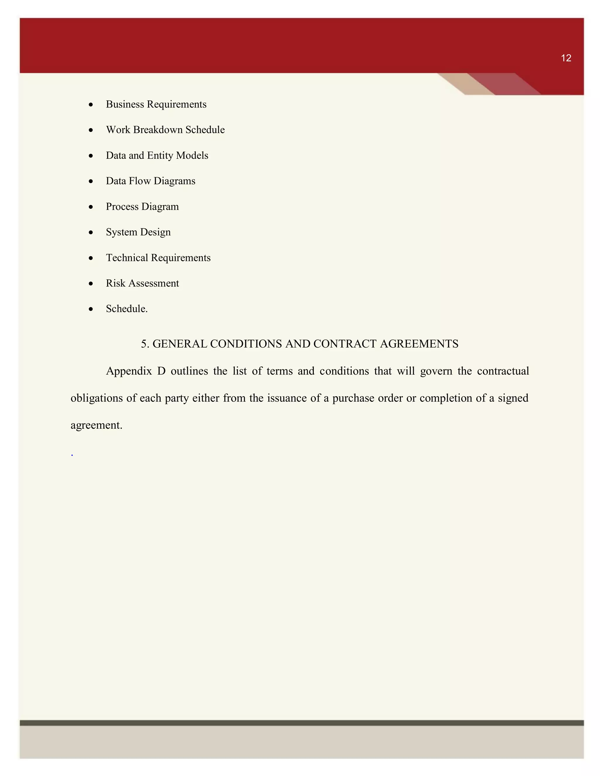 ITS 12
 Business Requirements
 Work Breakdown Schedule
 Data and Entity Models
 Data Flow Diagrams
 Process Diagram
 System Design
 Technical Requirements
 Risk Assessment
 Schedule.
5. GENERAL CONDITIONS AND CONTRACT AGREEMENTS
Appendix D outlines the list of terms and conditions that will govern the contractual
obligations of each party either from the issuance of a purchase order or completion of a signed
agreement.
.
12
 