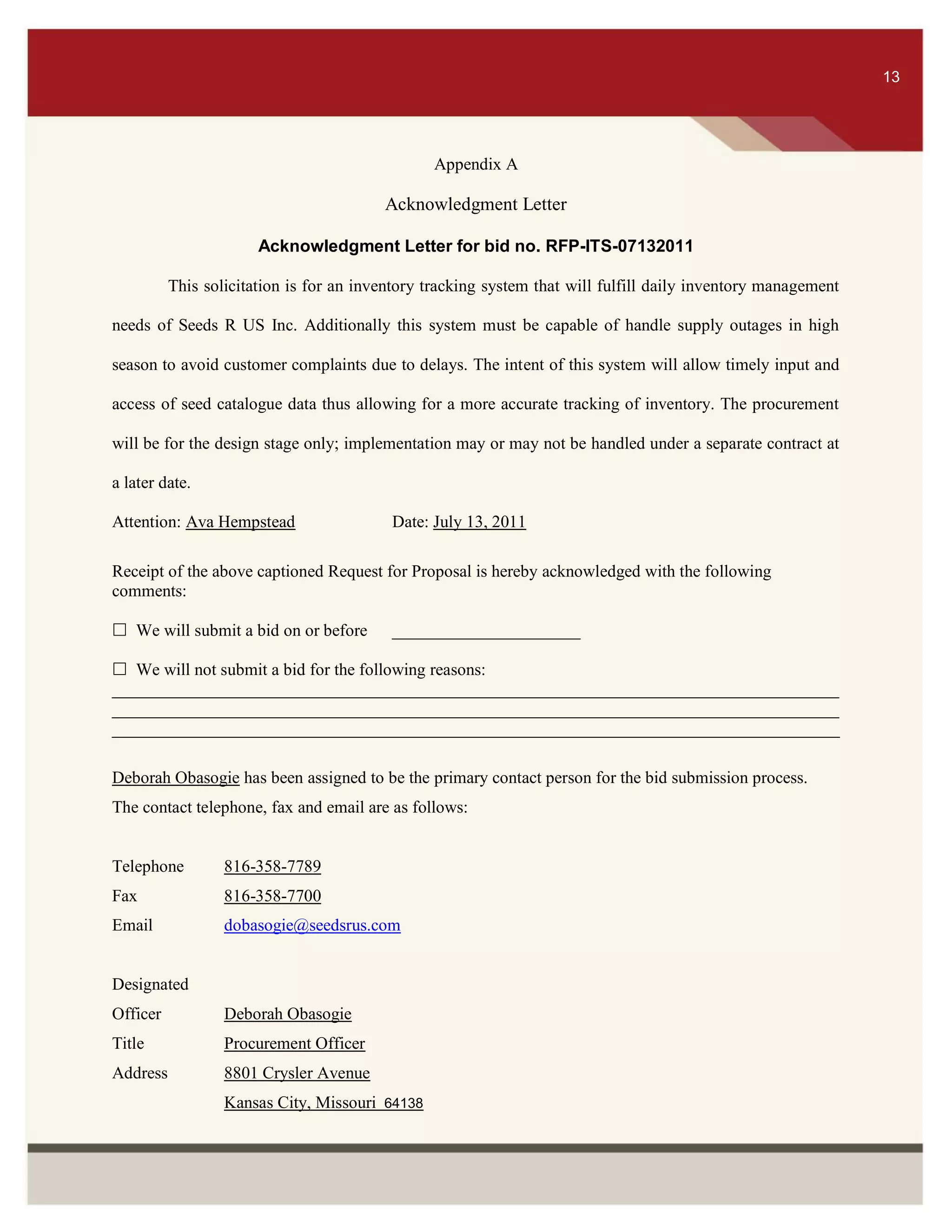 ITS 13
Appendix A
Acknowledgment Letter
Acknowledgment Letter for bid no. RFP-ITS-07132011
This solicitation is for an inventory tracking system that will fulfill daily inventory management
needs of Seeds R US Inc. Additionally this system must be capable of handle supply outages in high
season to avoid customer complaints due to delays. The intent of this system will allow timely input and
access of seed catalogue data thus allowing for a more accurate tracking of inventory. The procurement
will be for the design stage only; implementation may or may not be handled under a separate contract at
a later date.
Attention: Ava Hempstead Date: July 13, 2011
Receipt of the above captioned Request for Proposal is hereby acknowledged with the following
comments:
 We will submit a bid on or before ______________________
 We will not submit a bid for the following reasons:
_____________________________________________________________________________________
_____________________________________________________________________________________
_____________________________________________________________________________________
Deborah Obasogie has been assigned to be the primary contact person for the bid submission process.
The contact telephone, fax and email are as follows:
Telephone 816-358-7789
Fax 816-358-7700
Email dobasogie@seedsrus.com
Designated
Officer Deborah Obasogie
Title Procurement Officer
Address 8801 Crysler Avenue
Kansas City, Missouri 64138
13
 