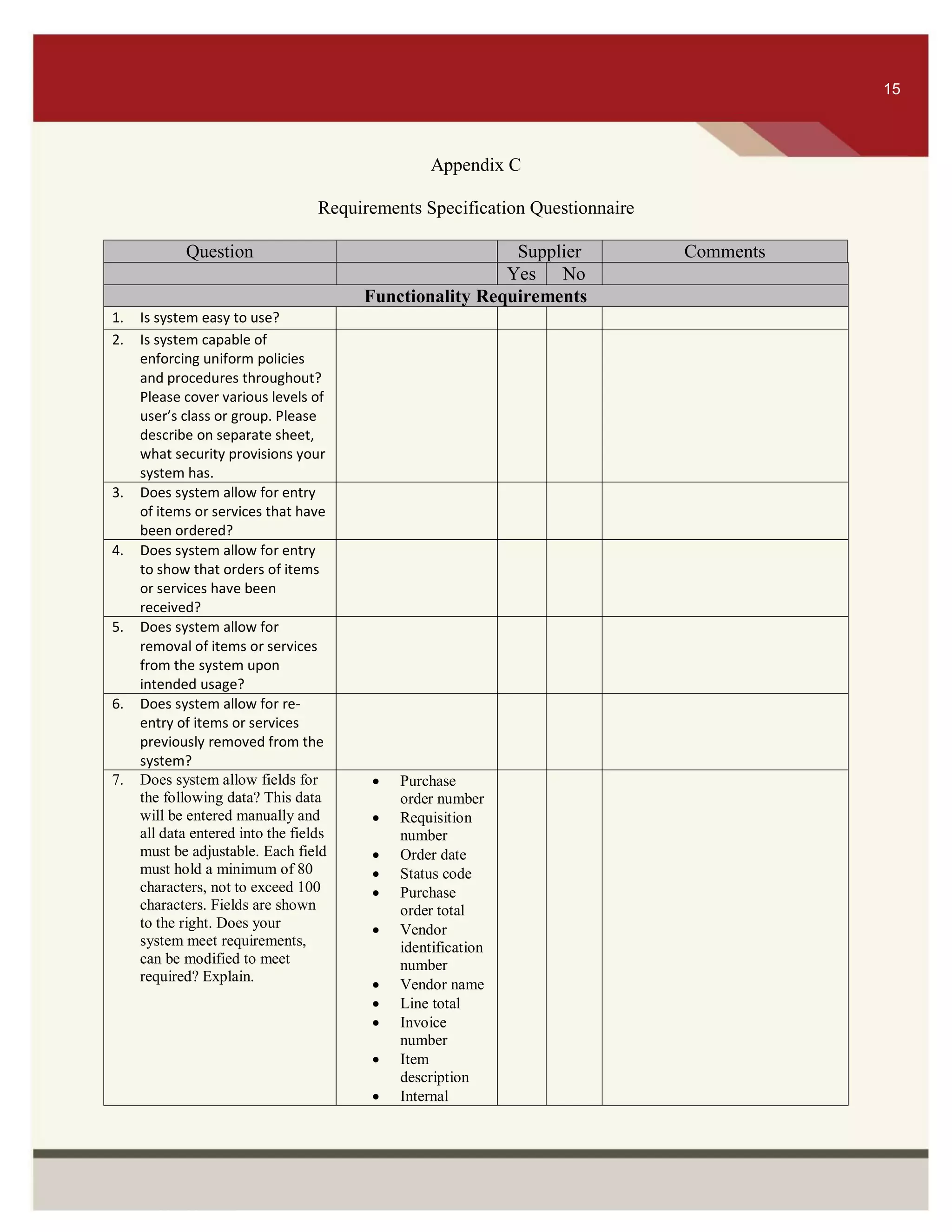 ITS 15
Appendix C
Requirements Specification Questionnaire
Question Supplier Comments
Yes No
Functionality Requirements
1. Is system easy to use?
2. Is system capable of
enforcing uniform policies
and procedures throughout?
Please cover various levels of
user’s class or group. Please
describe on separate sheet,
what security provisions your
system has.
3. Does system allow for entry
of items or services that have
been ordered?
4. Does system allow for entry
to show that orders of items
or services have been
received?
5. Does system allow for
removal of items or services
from the system upon
intended usage?
6. Does system allow for re-
entry of items or services
previously removed from the
system?
7. Does system allow fields for
the following data? This data
will be entered manually and
all data entered into the fields
must be adjustable. Each field
must hold a minimum of 80
characters, not to exceed 100
characters. Fields are shown
to the right. Does your
system meet requirements,
can be modified to meet
required? Explain.
 Purchase
order number
 Requisition
number
 Order date
 Status code
 Purchase
order total
 Vendor
identification
number
 Vendor name
 Line total
 Invoice
number
 Item
description
 Internal
15
 
