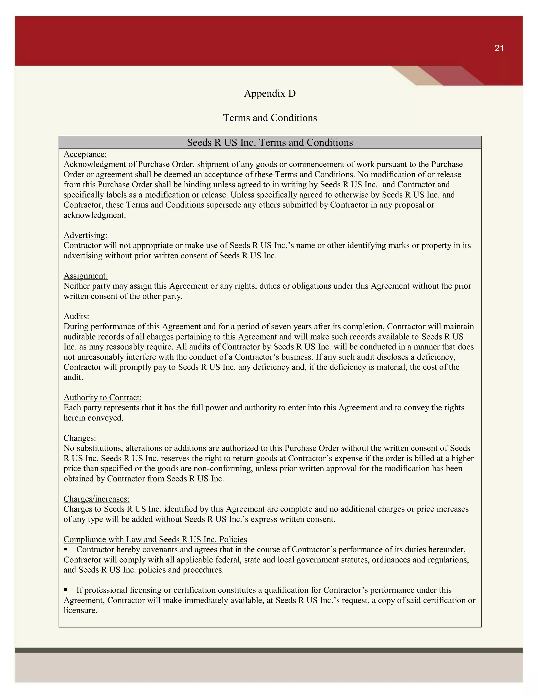 ITS 21
Appendix D
Terms and Conditions
Seeds R US Inc. Terms and Conditions
Acceptance:
Acknowledgment of Purchase Order, shipment of any goods or commencement of work pursuant to the Purchase
Order or agreement shall be deemed an acceptance of these Terms and Conditions. No modification of or release
from this Purchase Order shall be binding unless agreed to in writing by Seeds R US Inc. and Contractor and
specifically labels as a modification or release. Unless specifically agreed to otherwise by Seeds R US Inc. and
Contractor, these Terms and Conditions supersede any others submitted by Contractor in any proposal or
acknowledgment.
Advertising:
Contractor will not appropriate or make use of Seeds R US Inc.’s name or other identifying marks or property in its
advertising without prior written consent of Seeds R US Inc.
Assignment:
Neither party may assign this Agreement or any rights, duties or obligations under this Agreement without the prior
written consent of the other party.
Audits:
During performance of this Agreement and for a period of seven years after its completion, Contractor will maintain
auditable records of all charges pertaining to this Agreement and will make such records available to Seeds R US
Inc. as may reasonably require. All audits of Contractor by Seeds R US Inc. will be conducted in a manner that does
not unreasonably interfere with the conduct of a Contractor’s business. If any such audit discloses a deficiency,
Contractor will promptly pay to Seeds R US Inc. any deficiency and, if the deficiency is material, the cost of the
audit.
Authority to Contract:
Each party represents that it has the full power and authority to enter into this Agreement and to convey the rights
herein conveyed.
Changes:
No substitutions, alterations or additions are authorized to this Purchase Order without the written consent of Seeds
R US Inc. Seeds R US Inc. reserves the right to return goods at Contractor’s expense if the order is billed at a higher
price than specified or the goods are non-conforming, unless prior written approval for the modification has been
obtained by Contractor from Seeds R US Inc.
Charges/increases:
Charges to Seeds R US Inc. identified by this Agreement are complete and no additional charges or price increases
of any type will be added without Seeds R US Inc.’s express written consent.
Compliance with Law and Seeds R US Inc. Policies
Contractor hereby covenants and agrees that in the course of Contractor’s performance of its duties hereunder,
Contractor will comply with all applicable federal, state and local government statutes, ordinances and regulations,
and Seeds R US Inc. policies and procedures.
If professional licensing or certification constitutes a qualification for Contractor’s performance under this
Agreement, Contractor will make immediately available, at Seeds R US Inc.’s request, a copy of said certification or
licensure.

21
 