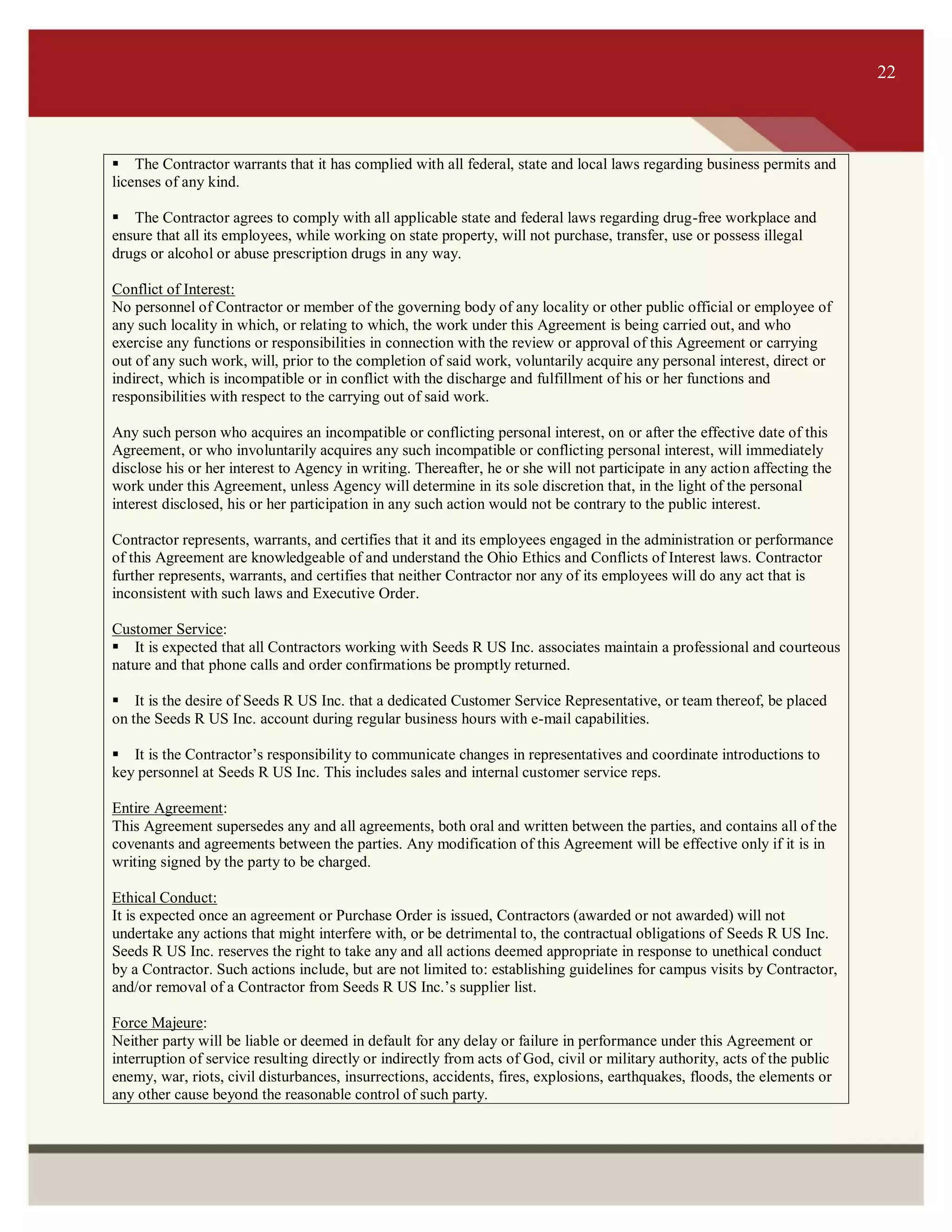 ITS 22
The Contractor warrants that it has complied with all federal, state and local laws regarding business permits and
licenses of any kind.
The Contractor agrees to comply with all applicable state and federal laws regarding drug-free workplace and
ensure that all its employees, while working on state property, will not purchase, transfer, use or possess illegal
drugs or alcohol or abuse prescription drugs in any way.
Conflict of Interest: 
No personnel of Contractor or member of the governing body of any locality or other public official or employee of
any such locality in which, or relating to which, the work under this Agreement is being carried out, and who
exercise any functions or responsibilities in connection with the review or approval of this Agreement or carrying
out of any such work, will, prior to the completion of said work, voluntarily acquire any personal interest, direct or
indirect, which is incompatible or in conflict with the discharge and fulfillment of his or her functions and
responsibilities with respect to the carrying out of said work.
Any such person who acquires an incompatible or conflicting personal interest, on or after the effective date of this
Agreement, or who involuntarily acquires any such incompatible or conflicting personal interest, will immediately
disclose his or her interest to Agency in writing. Thereafter, he or she will not participate in any action affecting the
work under this Agreement, unless Agency will determine in its sole discretion that, in the light of the personal
interest disclosed, his or her participation in any such action would not be contrary to the public interest.
Contractor represents, warrants, and certifies that it and its employees engaged in the administration or performance
of this Agreement are knowledgeable of and understand the Ohio Ethics and Conflicts of Interest laws. Contractor
further represents, warrants, and certifies that neither Contractor nor any of its employees will do any act that is
inconsistent with such laws and Executive Order.
Customer Service: 
It is expected that all Contractors working with Seeds R US Inc. associates maintain a professional and courteous
nature and that phone calls and order confirmations be promptly returned.
It is the desire of Seeds R US Inc. that a dedicated Customer Service Representative, or team thereof, be placed
on the Seeds R US Inc. account during regular business hours with e-mail capabilities.
It is the Contractor’s responsibility to communicate changes in representatives and coordinate introductions to
key personnel at Seeds R US Inc. This includes sales and internal customer service reps.
Entire Agreement:
This Agreement supersedes any and all agreements, both oral and written between the parties, and contains all of the
covenants and agreements between the parties. Any modification of this Agreement will be effective only if it is in
writing signed by the party to be charged.
Ethical Conduct:
It is expected once an agreement or Purchase Order is issued, Contractors (awarded or not awarded) will not
undertake any actions that might interfere with, or be detrimental to, the contractual obligations of Seeds R US Inc.
Seeds R US Inc. reserves the right to take any and all actions deemed appropriate in response to unethical conduct
by a Contractor. Such actions include, but are not limited to: establishing guidelines for campus visits by Contractor,
and/or removal of a Contractor from Seeds R US Inc.’s supplier list.
Force Majeure:
Neither party will be liable or deemed in default for any delay or failure in performance under this Agreement or
interruption of service resulting directly or indirectly from acts of God, civil or military authority, acts of the public
enemy, war, riots, civil disturbances, insurrections, accidents, fires, explosions, earthquakes, floods, the elements or
any other cause beyond the reasonable control of such party.
22
 