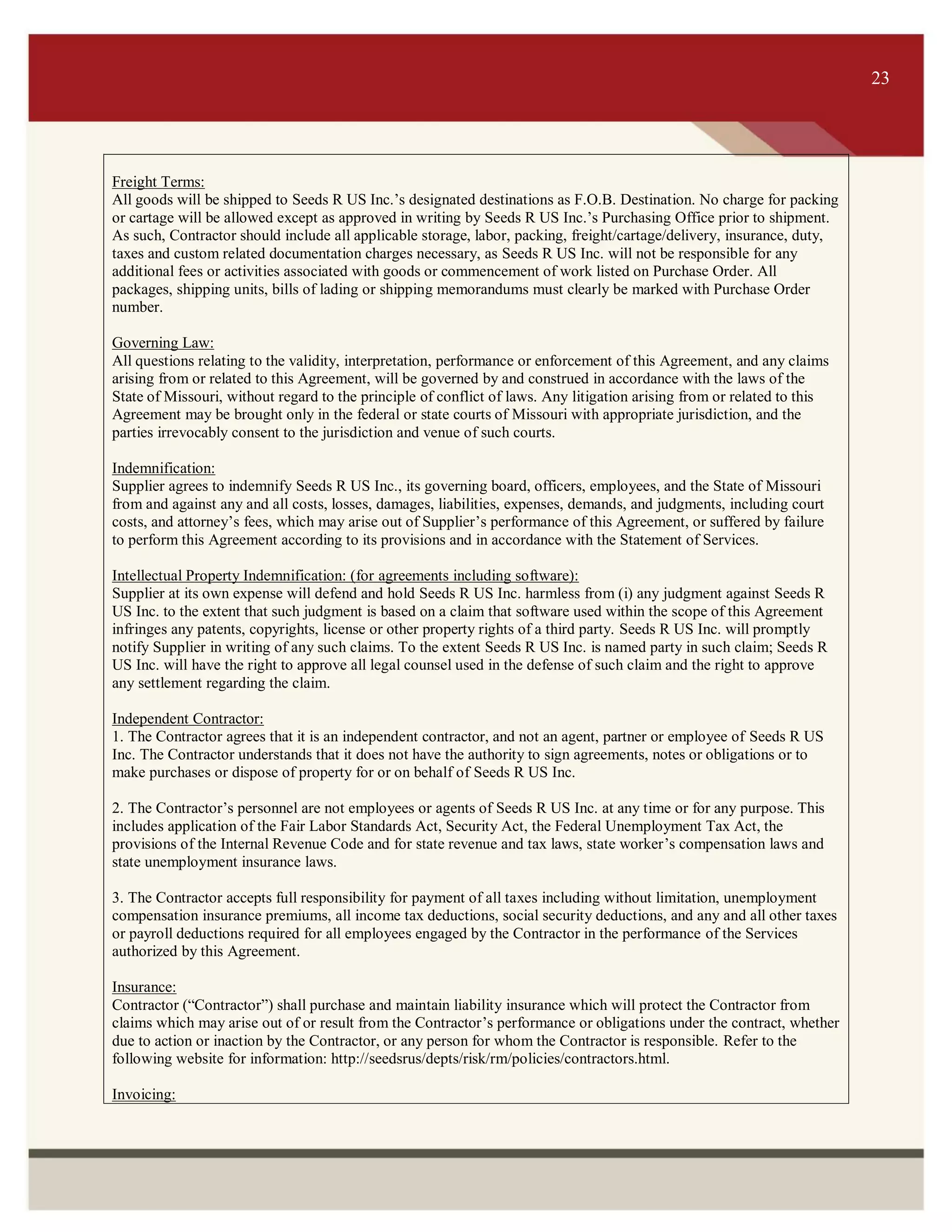 ITS 23
Freight Terms:
All goods will be shipped to Seeds R US Inc.’s designated destinations as F.O.B. Destination. No charge for packing
or cartage will be allowed except as approved in writing by Seeds R US Inc.’s Purchasing Office prior to shipment.
As such, Contractor should include all applicable storage, labor, packing, freight/cartage/delivery, insurance, duty,
taxes and custom related documentation charges necessary, as Seeds R US Inc. will not be responsible for any
additional fees or activities associated with goods or commencement of work listed on Purchase Order. All
packages, shipping units, bills of lading or shipping memorandums must clearly be marked with Purchase Order
number.
Governing Law:
All questions relating to the validity, interpretation, performance or enforcement of this Agreement, and any claims
arising from or related to this Agreement, will be governed by and construed in accordance with the laws of the
State of Missouri, without regard to the principle of conflict of laws. Any litigation arising from or related to this
Agreement may be brought only in the federal or state courts of Missouri with appropriate jurisdiction, and the
parties irrevocably consent to the jurisdiction and venue of such courts.
Indemnification:
Supplier agrees to indemnify Seeds R US Inc., its governing board, officers, employees, and the State of Missouri
from and against any and all costs, losses, damages, liabilities, expenses, demands, and judgments, including court
costs, and attorney’s fees, which may arise out of Supplier’s performance of this Agreement, or suffered by failure
to perform this Agreement according to its provisions and in accordance with the Statement of Services.
Intellectual Property Indemnification: (for agreements including software):
Supplier at its own expense will defend and hold Seeds R US Inc. harmless from (i) any judgment against Seeds R
US Inc. to the extent that such judgment is based on a claim that software used within the scope of this Agreement
infringes any patents, copyrights, license or other property rights of a third party. Seeds R US Inc. will promptly
notify Supplier in writing of any such claims. To the extent Seeds R US Inc. is named party in such claim; Seeds R
US Inc. will have the right to approve all legal counsel used in the defense of such claim and the right to approve
any settlement regarding the claim.
Independent Contractor:
1. The Contractor agrees that it is an independent contractor, and not an agent, partner or employee of Seeds R US
Inc. The Contractor understands that it does not have the authority to sign agreements, notes or obligations or to
make purchases or dispose of property for or on behalf of Seeds R US Inc.
2. The Contractor’s personnel are not employees or agents of Seeds R US Inc. at any time or for any purpose. This
includes application of the Fair Labor Standards Act, Security Act, the Federal Unemployment Tax Act, the
provisions of the Internal Revenue Code and for state revenue and tax laws, state worker’s compensation laws and
state unemployment insurance laws.
3. The Contractor accepts full responsibility for payment of all taxes including without limitation, unemployment
compensation insurance premiums, all income tax deductions, social security deductions, and any and all other taxes
or payroll deductions required for all employees engaged by the Contractor in the performance of the Services
authorized by this Agreement.
Insurance:
Contractor (“Contractor”) shall purchase and maintain liability insurance which will protect the Contractor from
claims which may arise out of or result from the Contractor’s performance or obligations under the contract, whether
due to action or inaction by the Contractor, or any person for whom the Contractor is responsible. Refer to the
following website for information: http://seedsrus/depts/risk/rm/policies/contractors.html.
Invoicing:
23
 