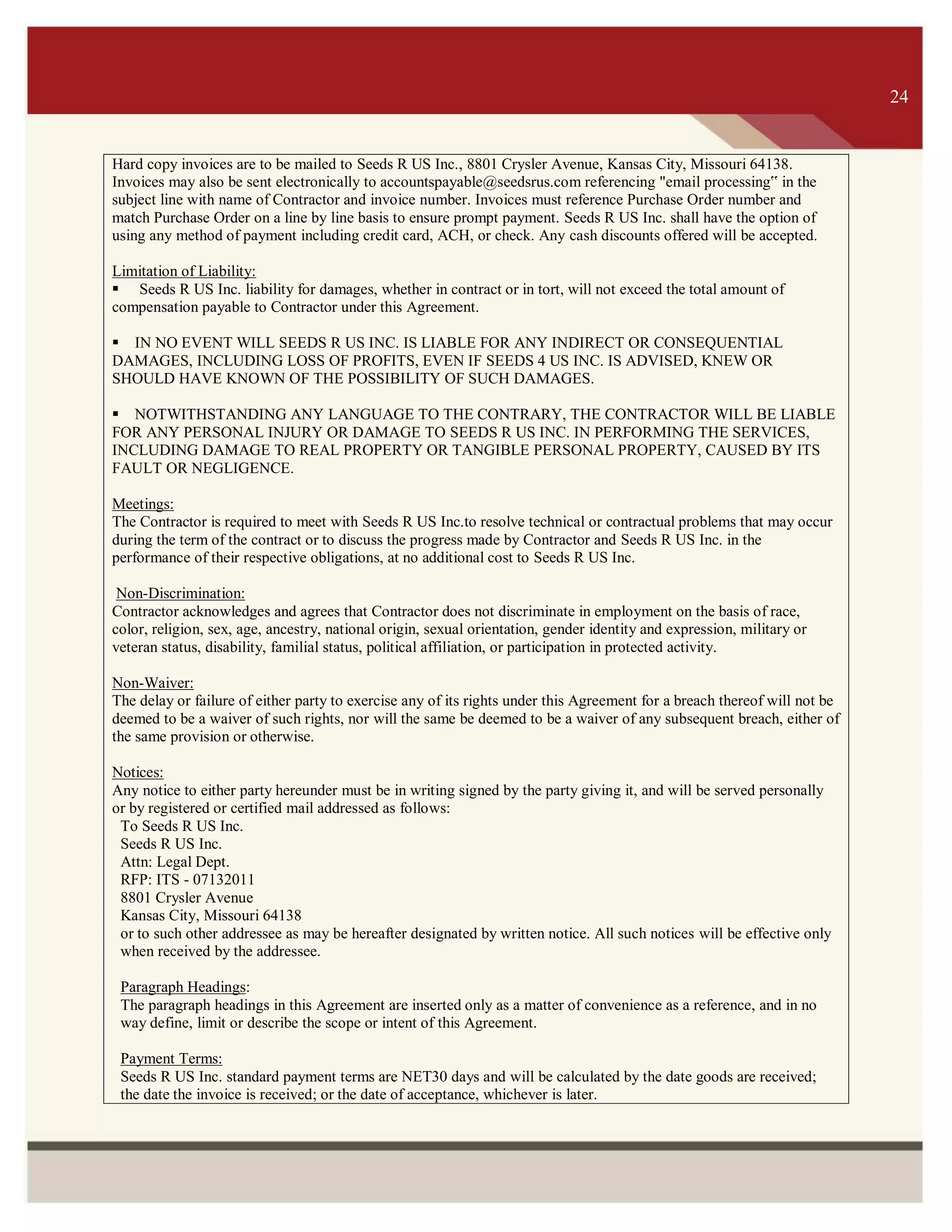 ITS 24
Hard copy invoices are to be mailed to Seeds R US Inc., 8801 Crysler Avenue, Kansas City, Missouri 64138.
Invoices may also be sent electronically to accountspayable@seedsrus.com referencing "email processing‟ in the
subject line with name of Contractor and invoice number. Invoices must reference Purchase Order number and
match Purchase Order on a line by line basis to ensure prompt payment. Seeds R US Inc. shall have the option of
using any method of payment including credit card, ACH, or check. Any cash discounts offered will be accepted.
Limitation of Liability:
 Seeds R US Inc. liability for damages, whether in contract or in tort, will not exceed the total amount of
compensation payable to Contractor under this Agreement.
IN NO EVENT WILL SEEDS R US INC. IS LIABLE FOR ANY INDIRECT OR CONSEQUENTIAL
DAMAGES, INCLUDING LOSS OF PROFITS, EVEN IF SEEDS 4 US INC. IS ADVISED, KNEW OR
SHOULD HAVE KNOWN OF THE POSSIBILITY OF SUCH DAMAGES.
NOTWITHSTANDING ANY LANGUAGE TO THE CONTRARY, THE CONTRACTOR WILL BE LIABLE
FOR ANY PERSONAL INJURY OR DAMAGE TO SEEDS R US INC. IN PERFORMING THE SERVICES,
INCLUDING DAMAGE TO REAL PROPERTY OR TANGIBLE PERSONAL PROPERTY, CAUSED BY ITS
FAULT OR NEGLIGENCE.
Meetings:
The Contractor is required to meet with Seeds R US Inc.to resolve technical or contractual problems that may occur
during the term of the contract or to discuss the progress made by Contractor and Seeds R US Inc. in the
performance of their respective obligations, at no additional cost to Seeds R US Inc.
Non-Discrimination:
Contractor acknowledges and agrees that Contractor does not discriminate in employment on the basis of race,
color, religion, sex, age, ancestry, national origin, sexual orientation, gender identity and expression, military or
veteran status, disability, familial status, political affiliation, or participation in protected activity.
Non-Waiver:
The delay or failure of either party to exercise any of its rights under this Agreement for a breach thereof will not be
deemed to be a waiver of such rights, nor will the same be deemed to be a waiver of any subsequent breach, either of
the same provision or otherwise.
Notices:
Any notice to either party hereunder must be in writing signed by the party giving it, and will be served personally
or by registered or certified mail addressed as follows:
To Seeds R US Inc.
Seeds R US Inc.
Attn: Legal Dept.
RFP: ITS - 07132011
8801 Crysler Avenue
Kansas City, Missouri 64138
or to such other addressee as may be hereafter designated by written notice. All such notices will be effective only
when received by the addressee.
Paragraph Headings:
The paragraph headings in this Agreement are inserted only as a matter of convenience as a reference, and in no
way define, limit or describe the scope or intent of this Agreement.
Payment Terms:
Seeds R US Inc. standard payment terms are NET30 days and will be calculated by the date goods are received;
the date the invoice is received; or the date of acceptance, whichever is later.
To
Contractor:
(fill in
address)
24
 