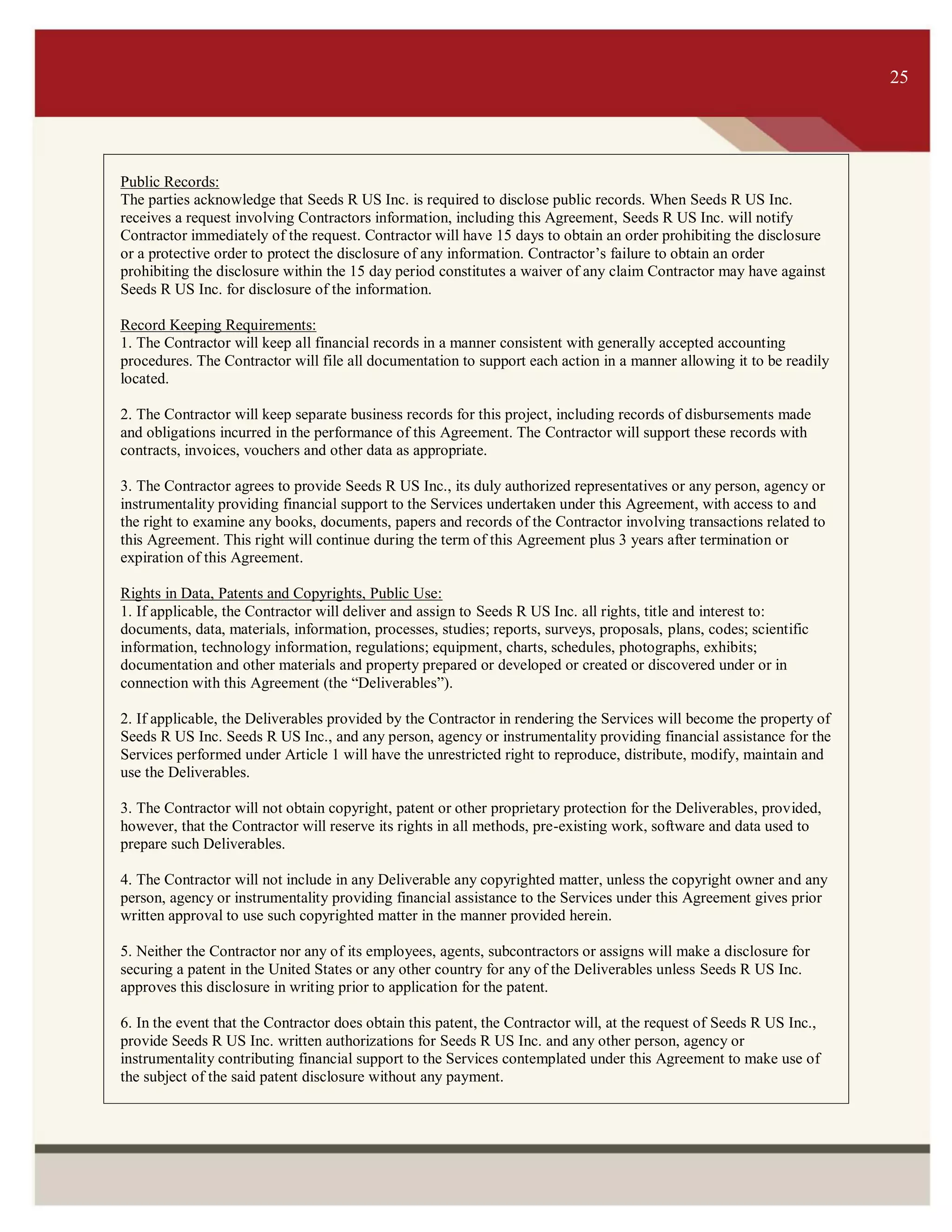 ITS 25
Public Records:
The parties acknowledge that Seeds R US Inc. is required to disclose public records. When Seeds R US Inc.
receives a request involving Contractors information, including this Agreement, Seeds R US Inc. will notify
Contractor immediately of the request. Contractor will have 15 days to obtain an order prohibiting the disclosure
or a protective order to protect the disclosure of any information. Contractor’s failure to obtain an order
prohibiting the disclosure within the 15 day period constitutes a waiver of any claim Contractor may have against
Seeds R US Inc. for disclosure of the information.
Record Keeping Requirements:
1. The Contractor will keep all financial records in a manner consistent with generally accepted accounting
procedures. The Contractor will file all documentation to support each action in a manner allowing it to be readily
located.
2. The Contractor will keep separate business records for this project, including records of disbursements made
and obligations incurred in the performance of this Agreement. The Contractor will support these records with
contracts, invoices, vouchers and other data as appropriate.
3. The Contractor agrees to provide Seeds R US Inc., its duly authorized representatives or any person, agency or
instrumentality providing financial support to the Services undertaken under this Agreement, with access to and
the right to examine any books, documents, papers and records of the Contractor involving transactions related to
this Agreement. This right will continue during the term of this Agreement plus 3 years after termination or
expiration of this Agreement.
Rights in Data, Patents and Copyrights, Public Use:
1. If applicable, the Contractor will deliver and assign to Seeds R US Inc. all rights, title and interest to:
documents, data, materials, information, processes, studies; reports, surveys, proposals, plans, codes; scientific
information, technology information, regulations; equipment, charts, schedules, photographs, exhibits;
documentation and other materials and property prepared or developed or created or discovered under or in
connection with this Agreement (the “Deliverables”).
2. If applicable, the Deliverables provided by the Contractor in rendering the Services will become the property of
Seeds R US Inc. Seeds R US Inc., and any person, agency or instrumentality providing financial assistance for the
Services performed under Article 1 will have the unrestricted right to reproduce, distribute, modify, maintain and
use the Deliverables.
3. The Contractor will not obtain copyright, patent or other proprietary protection for the Deliverables, provided,
however, that the Contractor will reserve its rights in all methods, pre-existing work, software and data used to
prepare such Deliverables.
4. The Contractor will not include in any Deliverable any copyrighted matter, unless the copyright owner and any
person, agency or instrumentality providing financial assistance to the Services under this Agreement gives prior
written approval to use such copyrighted matter in the manner provided herein.
5. Neither the Contractor nor any of its employees, agents, subcontractors or assigns will make a disclosure for
securing a patent in the United States or any other country for any of the Deliverables unless Seeds R US Inc.
approves this disclosure in writing prior to application for the patent.
6. In the event that the Contractor does obtain this patent, the Contractor will, at the request of Seeds R US Inc.,
provide Seeds R US Inc. written authorizations for Seeds R US Inc. and any other person, agency or
instrumentality contributing financial support to the Services contemplated under this Agreement to make use of
the subject of the said patent disclosure without any payment.
25
 