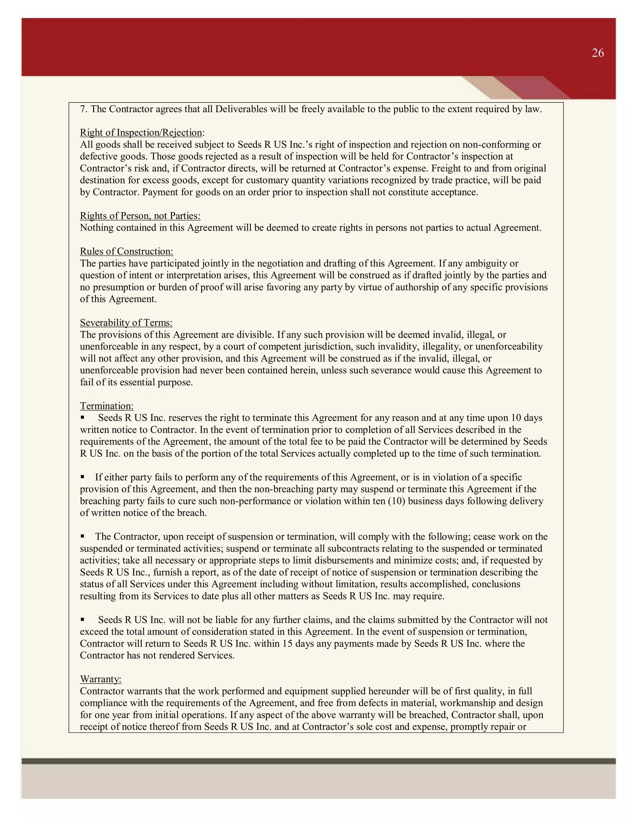 ITS 26
7. The Contractor agrees that all Deliverables will be freely available to the public to the extent required by law.
Right of Inspection/Rejection:
All goods shall be received subject to Seeds R US Inc.’s right of inspection and rejection on non-conforming or
defective goods. Those goods rejected as a result of inspection will be held for Contractor’s inspection at
Contractor’s risk and, if Contractor directs, will be returned at Contractor’s expense. Freight to and from original
destination for excess goods, except for customary quantity variations recognized by trade practice, will be paid
by Contractor. Payment for goods on an order prior to inspection shall not constitute acceptance.
Rights of Person, not Parties:
Nothing contained in this Agreement will be deemed to create rights in persons not parties to actual Agreement.
Rules of Construction:
The parties have participated jointly in the negotiation and drafting of this Agreement. If any ambiguity or
question of intent or interpretation arises, this Agreement will be construed as if drafted jointly by the parties and
no presumption or burden of proof will arise favoring any party by virtue of authorship of any specific provisions
of this Agreement.
Severability of Terms:
The provisions of this Agreement are divisible. If any such provision will be deemed invalid, illegal, or
unenforceable in any respect, by a court of competent jurisdiction, such invalidity, illegality, or unenforceability
will not affect any other provision, and this Agreement will be construed as if the invalid, illegal, or
unenforceable provision had never been contained herein, unless such severance would cause this Agreement to
fail of its essential purpose.
Termination:
 Seeds R US Inc. reserves the right to terminate this Agreement for any reason and at any time upon 10 days
written notice to Contractor. In the event of termination prior to completion of all Services described in the
requirements of the Agreement, the amount of the total fee to be paid the Contractor will be determined by Seeds
R US Inc. on the basis of the portion of the total Services actually completed up to the time of such termination.
If either party fails to perform any of the requirements of this Agreement, or is in violation of a specific
provision of this Agreement, and then the non-breaching party may suspend or terminate this Agreement if the
breaching party fails to cure such non-performance or violation within ten (10) business days following delivery
of written notice of the breach.
The Contractor, upon receipt of suspension or termination, will comply with the following; cease work on the
suspended or terminated activities; suspend or terminate all subcontracts relating to the suspended or terminated
activities; take all necessary or appropriate steps to limit disbursements and minimize costs; and, if requested by
Seeds R US Inc., furnish a report, as of the date of receipt of notice of suspension or termination describing the
status of all Services under this Agreement including without limitation, results accomplished, conclusions
resulting from its Services to date plus all other matters as Seeds R US Inc. may require.
 Seeds R US Inc. will not be liable for any further claims, and the claims submitted by the Contractor will not
exceed the total amount of consideration stated in this Agreement. In the event of suspension or termination,
Contractor will return to Seeds R US Inc. within 15 days any payments made by Seeds R US Inc. where the
Contractor has not rendered Services.
Warranty:
Contractor warrants that the work performed and equipment supplied hereunder will be of first quality, in full
compliance with the requirements of the Agreement, and free from defects in material, workmanship and design
for one year from initial operations. If any aspect of the above warranty will be breached, Contractor shall, upon
receipt of notice thereof from Seeds R US Inc. and at Contractor’s sole cost and expense, promptly repair or
26
 