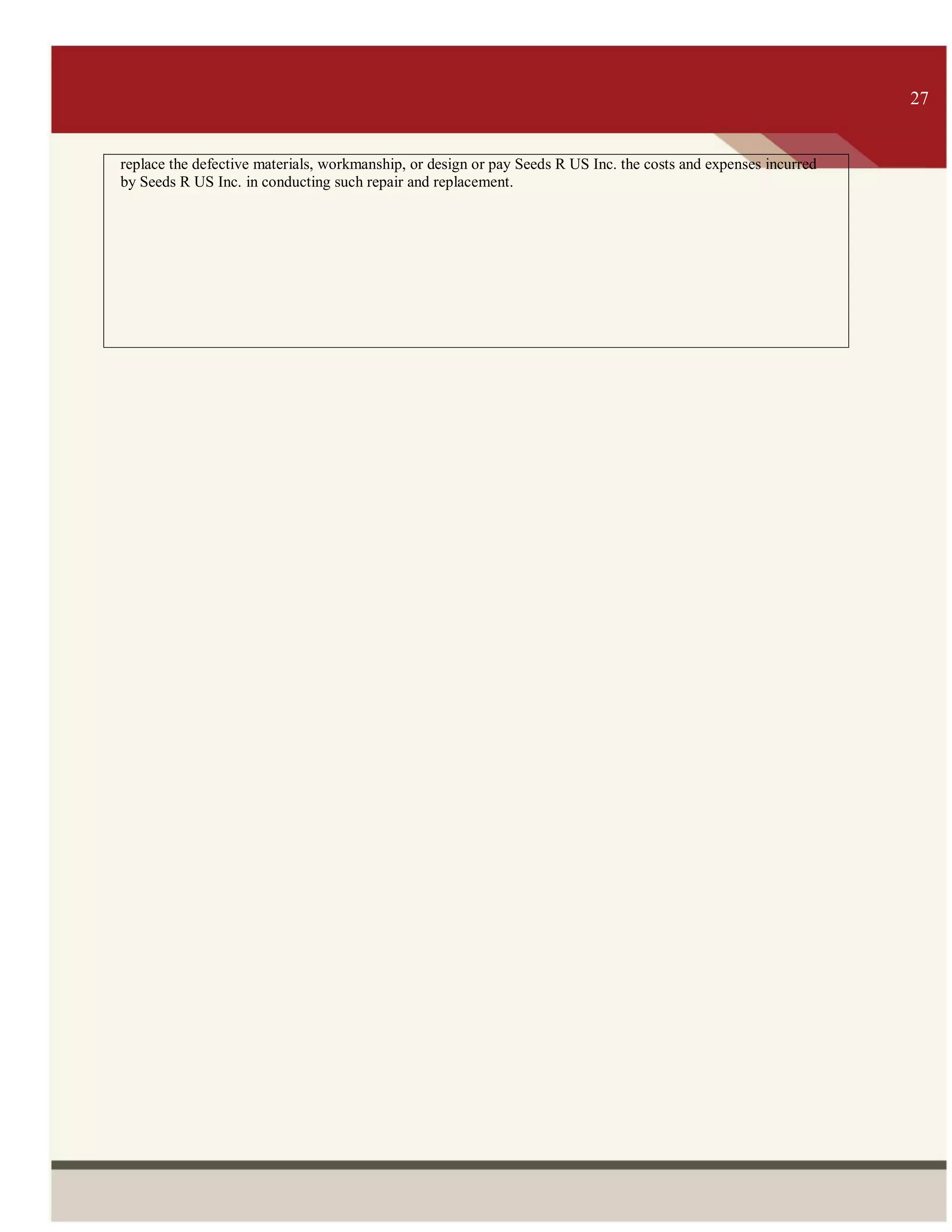 ITS 27
replace the defective materials, workmanship, or design or pay Seeds R US Inc. the costs and expenses incurred
by Seeds R US Inc. in conducting such repair and replacement.
27
 