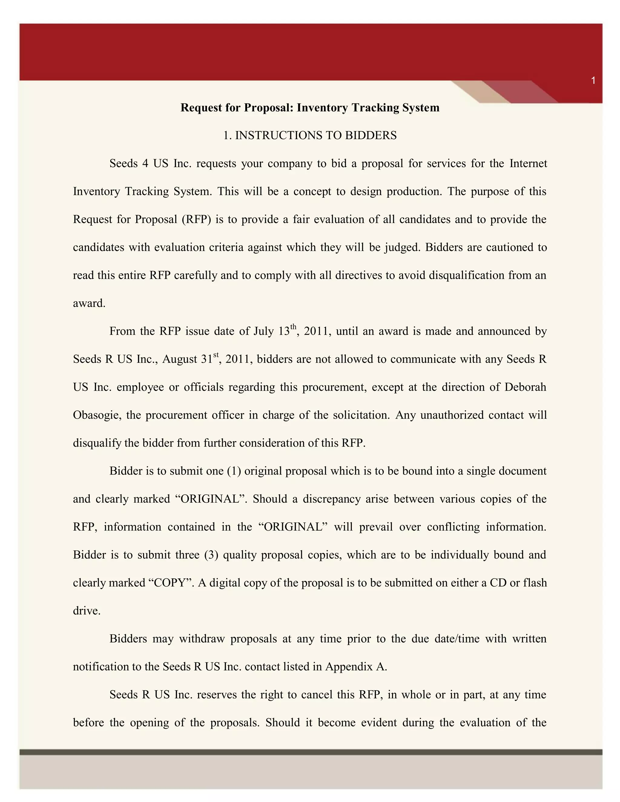 ITS 1
Request for Proposal: Inventory Tracking System
1. INSTRUCTIONS TO BIDDERS
Seeds 4 US Inc. requests your company to bid a proposal for services for the Internet
Inventory Tracking System. This will be a concept to design production. The purpose of this
Request for Proposal (RFP) is to provide a fair evaluation of all candidates and to provide the
candidates with evaluation criteria against which they will be judged. Bidders are cautioned to
read this entire RFP carefully and to comply with all directives to avoid disqualification from an
award.
From the RFP issue date of July 13th
, 2011, until an award is made and announced by
Seeds R US Inc., August 31st
, 2011, bidders are not allowed to communicate with any Seeds R
US Inc. employee or officials regarding this procurement, except at the direction of Deborah
Obasogie, the procurement officer in charge of the solicitation. Any unauthorized contact will
disqualify the bidder from further consideration of this RFP.
Bidder is to submit one (1) original proposal which is to be bound into a single document
and clearly marked “ORIGINAL”. Should a discrepancy arise between various copies of the
RFP, information contained in the “ORIGINAL” will prevail over conflicting information.
Bidder is to submit three (3) quality proposal copies, which are to be individually bound and
clearly marked “COPY”. A digital copy of the proposal is to be submitted on either a CD or flash
drive.
Bidders may withdraw proposals at any time prior to the due date/time with written
notification to the Seeds R US Inc. contact listed in Appendix A.
Seeds R US Inc. reserves the right to cancel this RFP, in whole or in part, at any time
before the opening of the proposals. Should it become evident during the evaluation of the
1
 