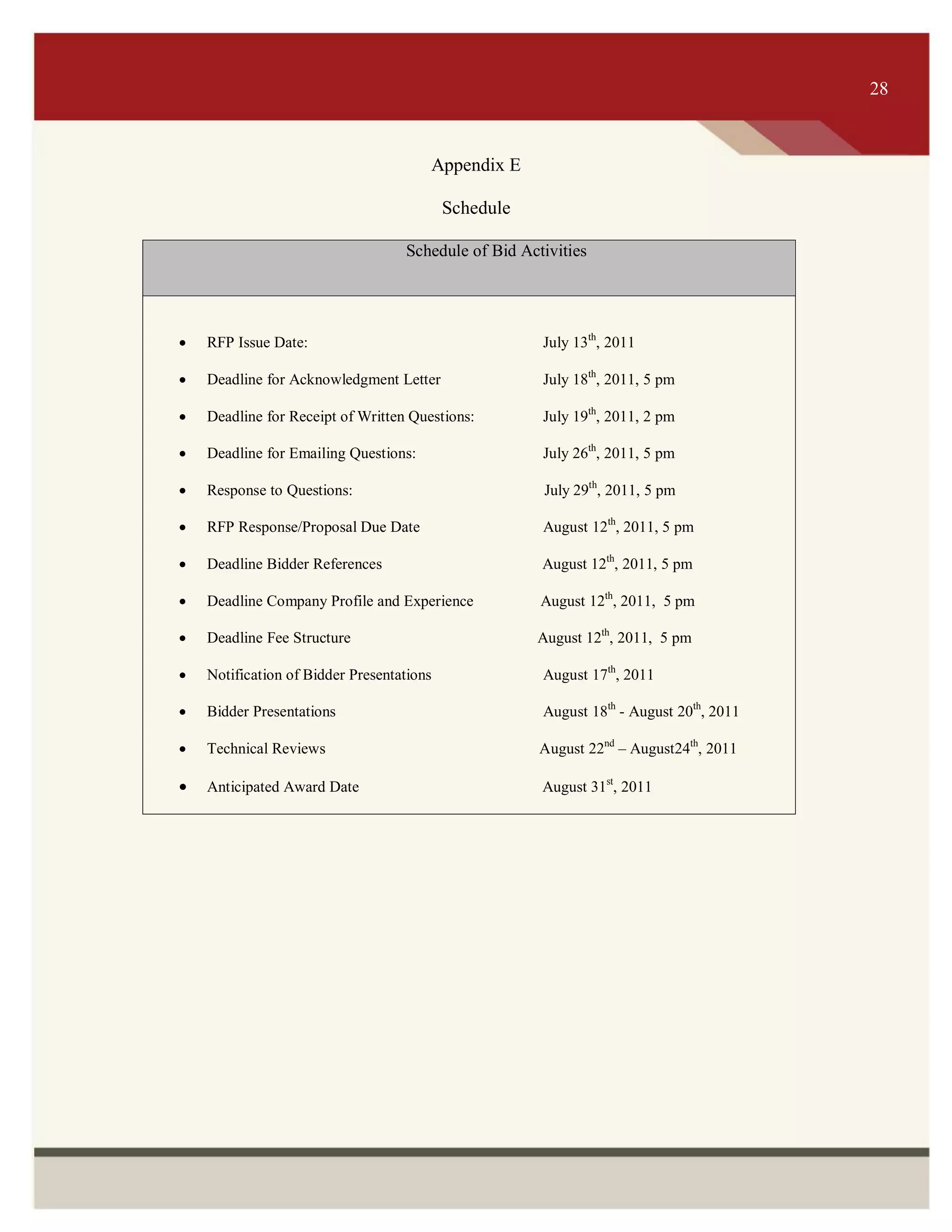 ITS 28
Appendix E
Schedule
Schedule of Bid Activities
 RFP Issue Date: July 13th
, 2011
 Deadline for Acknowledgment Letter July 18th
, 2011, 5 pm
 Deadline for Receipt of Written Questions: July 19th
, 2011, 2 pm
 Deadline for Emailing Questions: July 26th
, 2011, 5 pm
 Response to Questions: July 29th
, 2011, 5 pm
 RFP Response/Proposal Due Date August 12th
, 2011, 5 pm
 Deadline Bidder References August 12th
, 2011, 5 pm
 Deadline Company Profile and Experience August 12th
, 2011, 5 pm
 Deadline Fee Structure August 12th
, 2011, 5 pm
 Notification of Bidder Presentations August 17th
, 2011
 Bidder Presentations August 18th
- August 20th
, 2011
 Technical Reviews August 22nd
– August24th
, 2011
 Anticipated Award Date August 31st
, 2011
28
 
