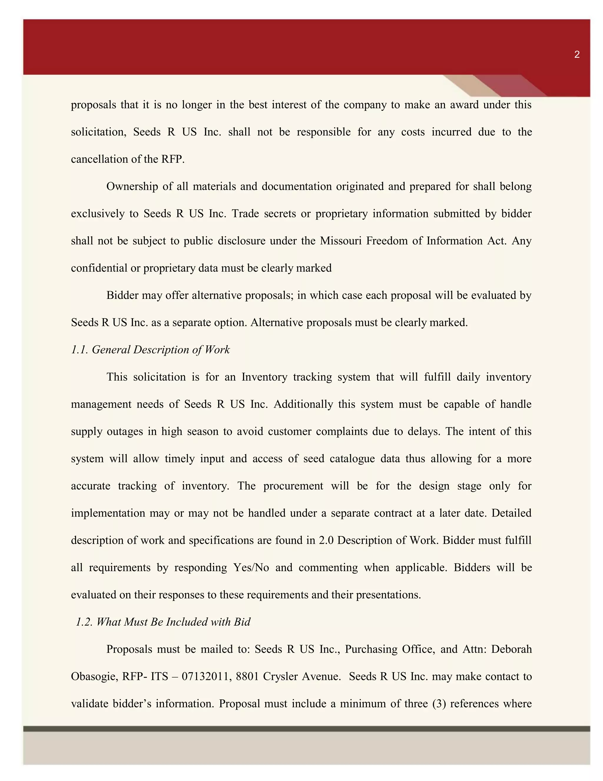 ITS 2
proposals that it is no longer in the best interest of the company to make an award under this
solicitation, Seeds R US Inc. shall not be responsible for any costs incurred due to the
cancellation of the RFP.
Ownership of all materials and documentation originated and prepared for shall belong
exclusively to Seeds R US Inc. Trade secrets or proprietary information submitted by bidder
shall not be subject to public disclosure under the Missouri Freedom of Information Act. Any
confidential or proprietary data must be clearly marked
Bidder may offer alternative proposals; in which case each proposal will be evaluated by
Seeds R US Inc. as a separate option. Alternative proposals must be clearly marked.
1.1. General Description of Work
This solicitation is for an Inventory tracking system that will fulfill daily inventory
management needs of Seeds R US Inc. Additionally this system must be capable of handle
supply outages in high season to avoid customer complaints due to delays. The intent of this
system will allow timely input and access of seed catalogue data thus allowing for a more
accurate tracking of inventory. The procurement will be for the design stage only for
implementation may or may not be handled under a separate contract at a later date. Detailed
description of work and specifications are found in 2.0 Description of Work. Bidder must fulfill
all requirements by responding Yes/No and commenting when applicable. Bidders will be
evaluated on their responses to these requirements and their presentations.
1.2. What Must Be Included with Bid
Proposals must be mailed to: Seeds R US Inc., Purchasing Office, and Attn: Deborah
Obasogie, RFP- ITS – 07132011, 8801 Crysler Avenue. Seeds R US Inc. may make contact to
validate bidder’s information. Proposal must include a minimum of three (3) references where
2
 