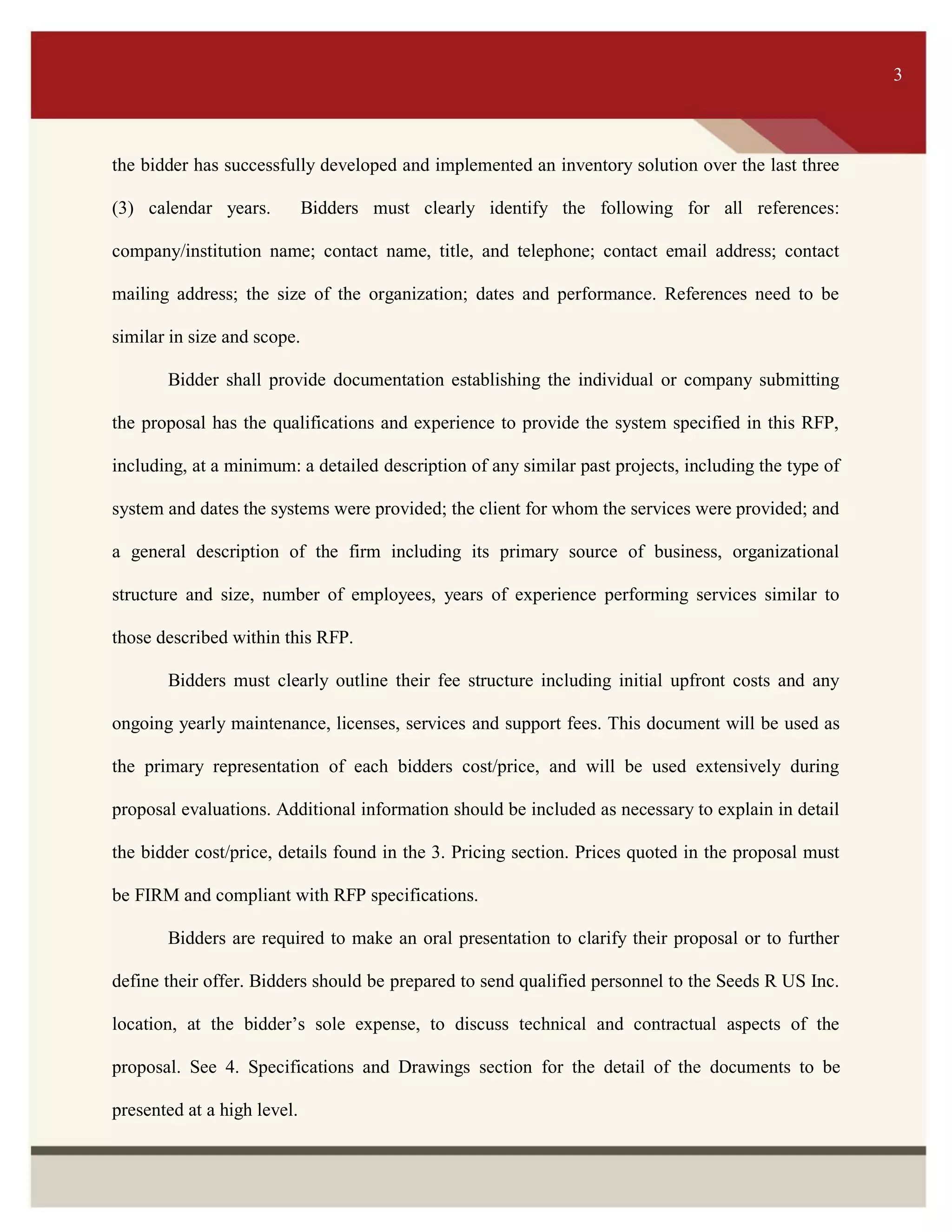 ITS 3
the bidder has successfully developed and implemented an inventory solution over the last three
(3) calendar years. Bidders must clearly identify the following for all references:
company/institution name; contact name, title, and telephone; contact email address; contact
mailing address; the size of the organization; dates and performance. References need to be
similar in size and scope.
Bidder shall provide documentation establishing the individual or company submitting
the proposal has the qualifications and experience to provide the system specified in this RFP,
including, at a minimum: a detailed description of any similar past projects, including the type of
system and dates the systems were provided; the client for whom the services were provided; and
a general description of the firm including its primary source of business, organizational
structure and size, number of employees, years of experience performing services similar to
those described within this RFP.
Bidders must clearly outline their fee structure including initial upfront costs and any
ongoing yearly maintenance, licenses, services and support fees. This document will be used as
the primary representation of each bidders cost/price, and will be used extensively during
proposal evaluations. Additional information should be included as necessary to explain in detail
the bidder cost/price, details found in the 3. Pricing section. Prices quoted in the proposal must
be FIRM and compliant with RFP specifications.
Bidders are required to make an oral presentation to clarify their proposal or to further
define their offer. Bidders should be prepared to send qualified personnel to the Seeds R US Inc.
location, at the bidder’s sole expense, to discuss technical and contractual aspects of the
proposal. See 4. Specifications and Drawings section for the detail of the documents to be
presented at a high level.
3
 