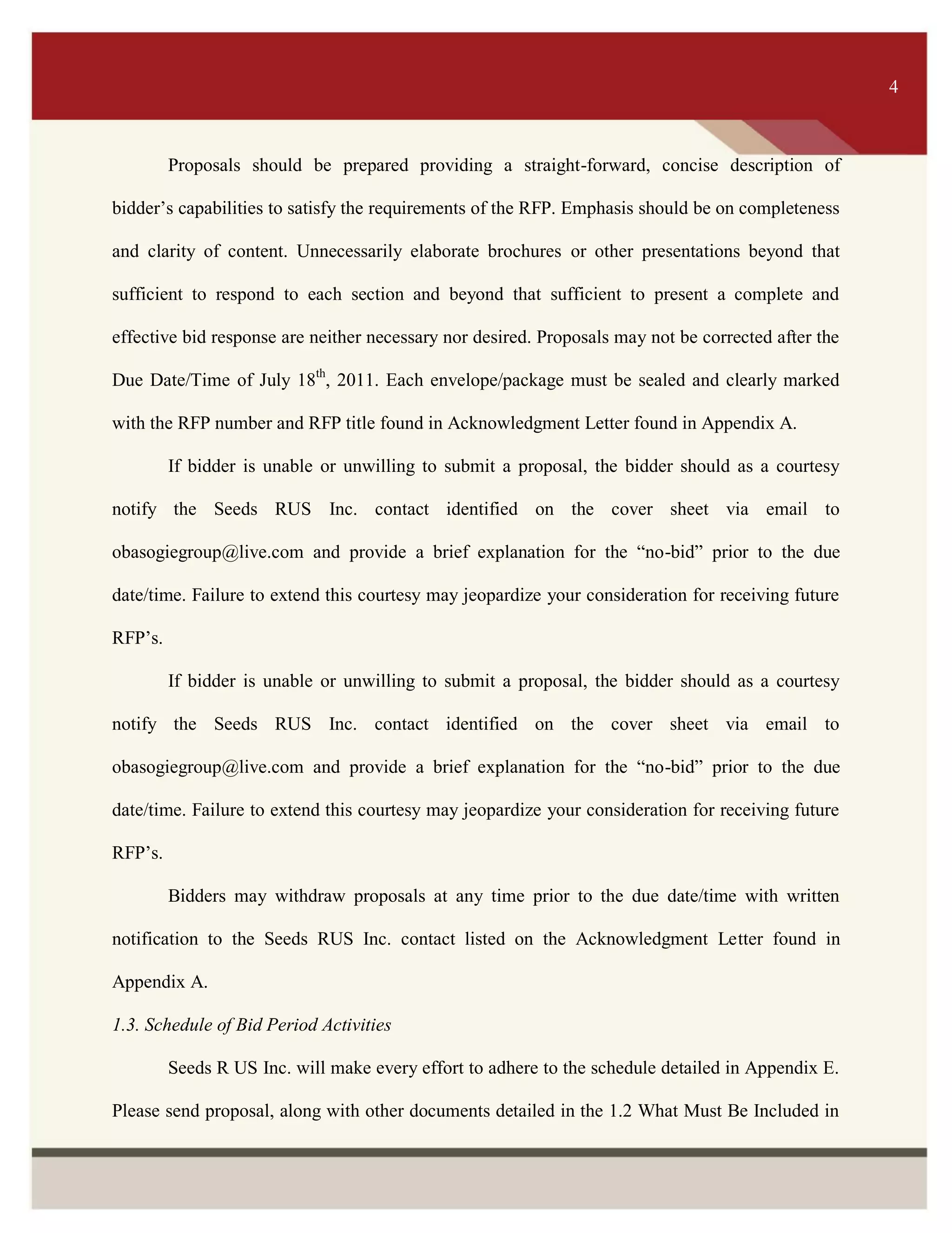 ITS 4
Proposals should be prepared providing a straight-forward, concise description of
bidder’s capabilities to satisfy the requirements of the RFP. Emphasis should be on completeness
and clarity of content. Unnecessarily elaborate brochures or other presentations beyond that
sufficient to respond to each section and beyond that sufficient to present a complete and
effective bid response are neither necessary nor desired. Proposals may not be corrected after the
Due Date/Time of July 18th
, 2011. Each envelope/package must be sealed and clearly marked
with the RFP number and RFP title found in Acknowledgment Letter found in Appendix A.
If bidder is unable or unwilling to submit a proposal, the bidder should as a courtesy
notify the Seeds RUS Inc. contact identified on the cover sheet via email to
obasogiegroup@live.com and provide a brief explanation for the “no-bid” prior to the due
date/time. Failure to extend this courtesy may jeopardize your consideration for receiving future
RFP’s.
If bidder is unable or unwilling to submit a proposal, the bidder should as a courtesy
notify the Seeds RUS Inc. contact identified on the cover sheet via email to
obasogiegroup@live.com and provide a brief explanation for the “no-bid” prior to the due
date/time. Failure to extend this courtesy may jeopardize your consideration for receiving future
RFP’s.
Bidders may withdraw proposals at any time prior to the due date/time with written
notification to the Seeds RUS Inc. contact listed on the Acknowledgment Letter found in
Appendix A.
1.3. Schedule of Bid Period Activities
Seeds R US Inc. will make every effort to adhere to the schedule detailed in Appendix E.
Please send proposal, along with other documents detailed in the 1.2 What Must Be Included in
4
 