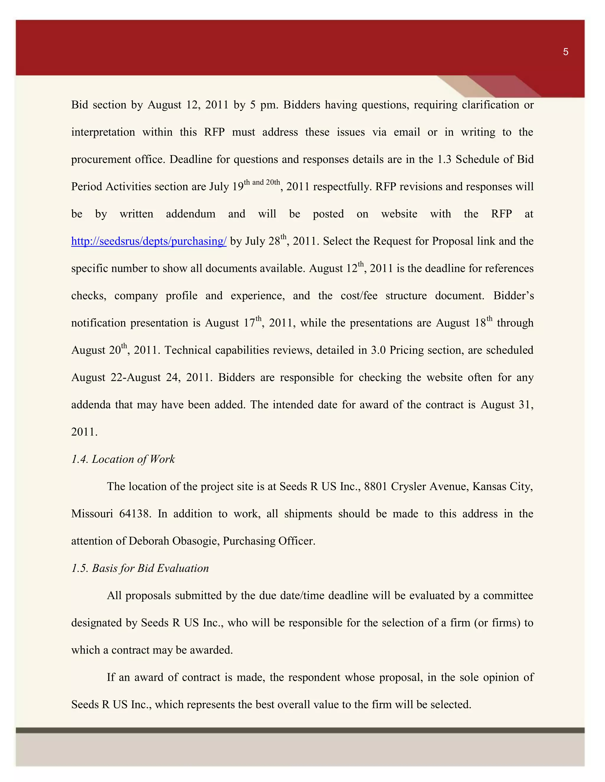 ITS 5
Bid section by August 12, 2011 by 5 pm. Bidders having questions, requiring clarification or
interpretation within this RFP must address these issues via email or in writing to the
procurement office. Deadline for questions and responses details are in the 1.3 Schedule of Bid
Period Activities section are July 19th and 20th
, 2011 respectfully. RFP revisions and responses will
be by written addendum and will be posted on website with the RFP at
http://seedsrus/depts/purchasing/ by July 28th
, 2011. Select the Request for Proposal link and the
specific number to show all documents available. August 12th
, 2011 is the deadline for references
checks, company profile and experience, and the cost/fee structure document. Bidder’s
notification presentation is August 17th
, 2011, while the presentations are August 18th
through
August 20th
, 2011. Technical capabilities reviews, detailed in 3.0 Pricing section, are scheduled
August 22-August 24, 2011. Bidders are responsible for checking the website often for any
addenda that may have been added. The intended date for award of the contract is August 31,
2011.
1.4. Location of Work
The location of the project site is at Seeds R US Inc., 8801 Crysler Avenue, Kansas City,
Missouri 64138. In addition to work, all shipments should be made to this address in the
attention of Deborah Obasogie, Purchasing Officer.
1.5. Basis for Bid Evaluation
All proposals submitted by the due date/time deadline will be evaluated by a committee
designated by Seeds R US Inc., who will be responsible for the selection of a firm (or firms) to
which a contract may be awarded.
If an award of contract is made, the respondent whose proposal, in the sole opinion of
Seeds R US Inc., which represents the best overall value to the firm will be selected.
5
 