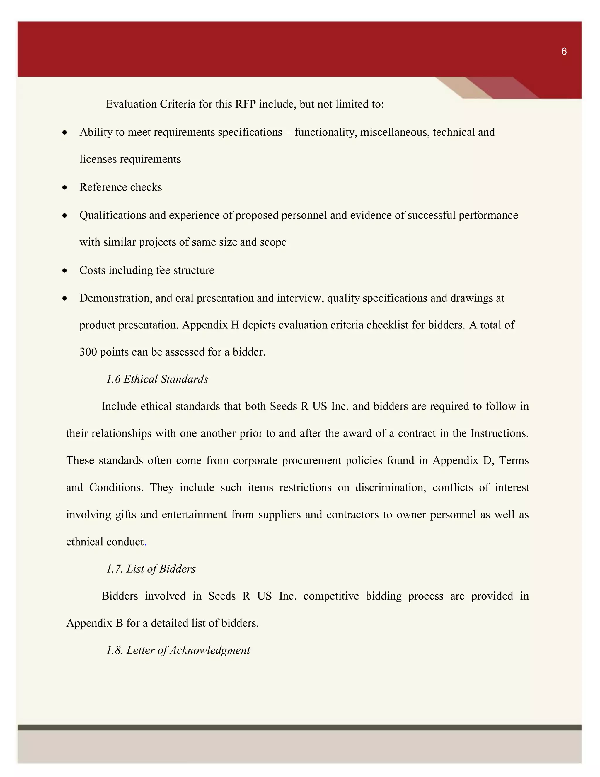 ITS 6
Evaluation Criteria for this RFP include, but not limited to:
 Ability to meet requirements specifications – functionality, miscellaneous, technical and
licenses requirements
 Reference checks
 Qualifications and experience of proposed personnel and evidence of successful performance
with similar projects of same size and scope
 Costs including fee structure
 Demonstration, and oral presentation and interview, quality specifications and drawings at
product presentation. Appendix H depicts evaluation criteria checklist for bidders. A total of
300 points can be assessed for a bidder.
1.6 Ethical Standards
Include ethical standards that both Seeds R US Inc. and bidders are required to follow in
their relationships with one another prior to and after the award of a contract in the Instructions.
These standards often come from corporate procurement policies found in Appendix D, Terms
and Conditions. They include such items restrictions on discrimination, conflicts of interest
involving gifts and entertainment from suppliers and contractors to owner personnel as well as
ethnical conduct.
1.7. List of Bidders
Bidders involved in Seeds R US Inc. competitive bidding process are provided in
Appendix B for a detailed list of bidders.
1.8. Letter of Acknowledgment
6
 