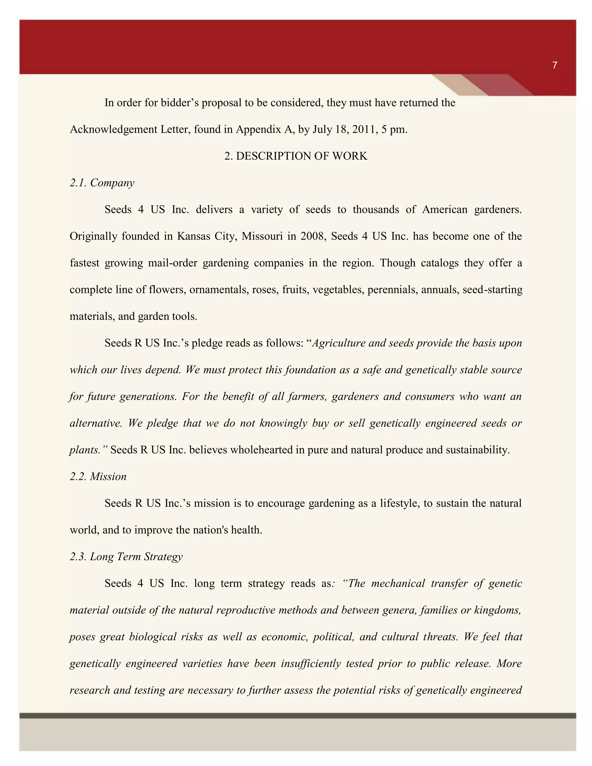 ITS 7
In order for bidder’s proposal to be considered, they must have returned the
Acknowledgement Letter, found in Appendix A, by July 18, 2011, 5 pm.
2. DESCRIPTION OF WORK
2.1. Company
Seeds 4 US Inc. delivers a variety of seeds to thousands of American gardeners.
Originally founded in Kansas City, Missouri in 2008, Seeds 4 US Inc. has become one of the
fastest growing mail-order gardening companies in the region. Though catalogs they offer a
complete line of flowers, ornamentals, roses, fruits, vegetables, perennials, annuals, seed-starting
materials, and garden tools.
Seeds R US Inc.’s pledge reads as follows: “Agriculture and seeds provide the basis upon
which our lives depend. We must protect this foundation as a safe and genetically stable source
for future generations. For the benefit of all farmers, gardeners and consumers who want an
alternative. We pledge that we do not knowingly buy or sell genetically engineered seeds or
plants.” Seeds R US Inc. believes wholehearted in pure and natural produce and sustainability.
2.2. Mission
Seeds R US Inc.’s mission is to encourage gardening as a lifestyle, to sustain the natural
world, and to improve the nation's health.
2.3. Long Term Strategy
Seeds 4 US Inc. long term strategy reads as: “The mechanical transfer of genetic
material outside of the natural reproductive methods and between genera, families or kingdoms,
poses great biological risks as well as economic, political, and cultural threats. We feel that
genetically engineered varieties have been insufficiently tested prior to public release. More
research and testing are necessary to further assess the potential risks of genetically engineered
7
 