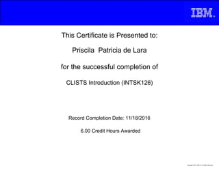 This Certificate is Presented to:
Priscila Patricia de Lara
for the successful completion of
CLISTS Introduction (INTSK126)
6.00 Credit Hours Awarded
Record Completion Date: 11/18/2016
Copyright © 2013, IBM Inc. All Rights Reserved.
 