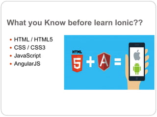 What you Know before learn Ionic??
 HTML / HTML5
 CSS / CSS3
 JavaScript
 AngularJS
 