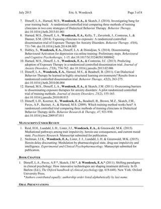 July 2015 Eric A. Woodcock Page 3 of 8
7. Dimeff, L.A., Harned, M.S., Woodcock, E.A., & Skutch, J. (2014). Investigating bang for
your training buck: A randomized controlled trial comparing three methods of training
clinicians in two core strategies of Dialectical Behavior Therapy. Behavior Therapy.
doi:10.1016/j.beth.2015.01.001
8. Harned, M.S., Dimeff, L.A., Woodcock, E.A., Kelly, T., Zavertnik, J., Contreras, I., &
Danner, S.M. (2014). Exposing clinicians to exposure: A randomized controlled
dissemination trial of Exposure Therapy for Anxiety Disorders. Behavior Therapy. 45(6),
731-744. doi:10.1016/j.beth.2014.04.005
9. Hubley, S., Woodcock, E.A., Dimeff, L.A. & Dimidjian, S. (2014). Disseminating
Behavioural Activation for depression via online training: Preliminary steps. Behavioural
and Cognitive Psychotherapy, 1-15. doi:10.1017/S1352465813000842
10. Harned, M.S., Dimeff, L.A., Woodcock, E.A., & Contreras, I.C. (2013). Predicting
adoption of Exposure Therapy in a randomized controlled dissemination trial. Journal of
Anxiety Disorders, 27(8), 754-762. doi:10.1016/j.janxdis.2013.02.006
11. Dimeff, L.A., Woodcock, E.A., Harned, M.S., & Beadnell, B. (2011). Can Dialectical
Behavior Therapy be learned in highly structured learning environments? Results from a
randomized controlled dissemination trial. Behavior Therapy, 42(2), 263-275.
doi:10.1016/j.beth.2010.06.004
12. Harned, M.S., Dimeff, L.A., Woodcock, E.A., & Skutch, J.M. (2011). Overcoming barriers
to disseminating exposure therapies for anxiety disorders: A pilot randomized controlled
trial of training methods. Journal of Anxiety Disorders, 25(2), 155-163.
doi:10.1016/j.janxdis.2010.08.015
13. Dimeff, L.D., Koerner, K., Woodcock, E.A., Beadnell, B., Brown, M.Z., Skutch, J.M.,
Paves, A.P., Bazinet, A., & Harned, M.S. (2009). Which training method works best? A
randomized controlled trial comparing three methods of training clinicians in Dialectical
Behavior Therapy skills. Behavior Research & Therapy, 47, 921-930.
doi:10.1016/j.brat.2009.07.011
MANUSCRIPTS UNDER REVIEW
1. Reid, H.H., Lundahl, L.H., Lister, J.J., Woodcock, E.A., & Greenwald, M.K. (2015).
Mediational pathways among trait impulsivity, heroin-use consequences, and current mood
state. Psychiatry Research. Manuscript submitted for publication.
2. Stoltman, J.J.K., Woodcock, E.A., Lister, J. J., Lundahl, L.H. & Greenwald, M.K. (2015).
Heroin delay discounting: Modulation by pharmacological state, drug-use impulsivity and
intelligence. Experimental and Clinical Psychopharmacology. Manuscript submitted for
publication.
BOOK CHAPTER
1. Dimeff, L.A., Paves, A.P.*, Skutch, J.M.*, & Woodcock, E.A.* (2011). Shifting paradigms
in clinical psychology: How innovative technologies are shaping treatment delivery. In D.
Barlow (Ed.), The Oxford handbook of clinical psychology (pp. 618-648). New York: Oxford
University Press.
*Authors contributed equally: authorship order listed alphabetically by last name.
ORAL PRESENTATIONS
 