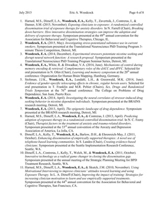 July 2015 Eric A. Woodcock Page 4 of 8
1. Harned, M.S., Dimeff, L.A., Woodcock, E.A., Kelly, T., Zavertnik, J., Contreras, I., &
Danner, S.M. (2015, November). Exposing clinicians to exposure: A randomized controlled
dissemination trial of exposure therapy for anxiety disorders. In N. Farrell (Chair), Breaking
down barriers: How innovative dissemination strategies can improve the adoption and
delivery of exposure therapy. Symposium presented at the 49th
annual convention for the
Association for Behavioral and Cognitive Therapies, Chicago, IL.
2. Woodcock, E.A. (2015, May). Investigating stress-potentiated substance use in current
smokers. Symposium presented at the Translational Neuroscience PhD Training Program 3-
minute Thesis Competition, Detroit, MI.
3. Woodcock, E.A. (2014, December). Experimental stressors potentiate nicotine seeking and
disrupt neural network function: A research proposal. Symposium presented at the
Translational Neuroscience PhD Training Program Seminar Series, Detroit, MI.
4. Woodcock, E.A., White, R. & Diwadkar, V.A. (2014, June). Mechanisms of control during
memory encoding & retrieval: Complementary roles of the dACC and dPFC. Selected for
oral presentation in N. Ofen (Chair), Learning and memory symposium at the 20th
annual
conference: Organization for Human Brain Mapping, Hamburg, Germany.
5. Stoltman, J.J.K., Woodcock, E.A., Lundahl, L.H., & Greenwald, M.K. (2014, June).
Evidence of gender-specific telescoping effects in chronic, regular heroin users. Selected for
oral presentation in T. Franklin and M.R. Peltier (Chairs), Sex, Drugs and Randomized
Trials Symposium at the 76th
annual conference: The College on Problems of Drug
Dependence, San Juan, Puerto Rico.
6. Woodcock, E.A. (2014, April). Investigating the neural correlates of stressor-induced drug
seeking behavior in nicotine dependent individuals. Symposium presented at the BRAINS
research meeting, Detroit, MI.
7. Woodcock, E.A. (2013, April). The epigenetic landscape of drug dependence. Symposium
presented at the BRAINS research meeting, Detroit, MI.
8. Harned, M.S., Dimeff, L.A., Woodcock, E.A., & Contreras, I. (2013, April). Predicting
adoption of exposure therapy in a randomized controlled dissemination trial. In N. C. Feeny
(Chair), Therapist factors in the treatment of anxiety and trauma-related disorders.
Symposium presented at the 33rd
annual convention of the Anxiety and Depression
Association of America, La Jolla, CA.
9. Dimeff, L.A., Kelly, T., Woodcock, E.A., Barlow, D.H., & Ehrenreich-May, J. (2011,
October). Enhancing dissemination of empirically supported therapies: A novel use of
telephone-based learning communities. In S. Landes (Chair), Creating evidence-based
clinicians. Symposium presented at the Seattle Implementation Research Conference,
Seattle, WA.
10. Dimeff, L.A., Contreras, I., Kelly, T., Welch, M., & Woodcock, E.A. (2011, October).
Innovative technology as a radical game changer in closing the dissemination gap.
Symposium presented at the annual meeting of the Strategic Planning Meeting for BPD
Treatment Research, Seattle, WA.
11. Harned, M.S., Dimeff, L.A., Woodcock, E.A., & Skutch, J.M. (2010, November). Using
Motivational Interviewing to improve clinicians’ attitudes toward learning and using
Exposure Therapy. In L. A. Dimeff (Chair), Improving the impact of training: Strategies for
increasing clinician motivation to learn and use empirically supported treatments.
Symposium presented at the 44th
annual convention for the Association for Behavioral and
Cognitive Therapies, San Francisco, CA.
 