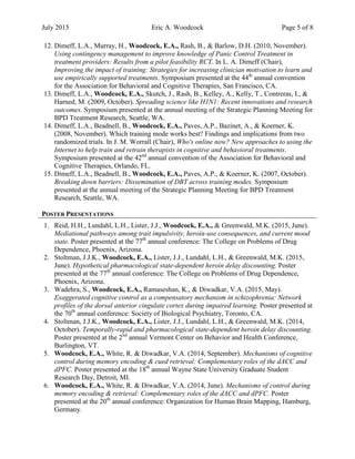 July 2015 Eric A. Woodcock Page 5 of 8
12. Dimeff, L.A., Murray, H., Woodcock, E.A., Rash, B., & Barlow, D.H. (2010, November).
Using contingency management to improve knowledge of Panic Control Treatment in
treatment providers: Results from a pilot feasibility RCT. In L. A. Dimeff (Chair),
Improving the impact of training: Strategies for increasing clinician motivation to learn and
use empirically supported treatments. Symposium presented at the 44th
annual convention
for the Association for Behavioral and Cognitive Therapies, San Francisco, CA.
13. Dimeff, L.A., Woodcock, E.A., Skutch, J., Rash, B., Kelley, A., Kelly, T., Contreras, I., &
Harned, M. (2009, October). Spreading science like H1N1: Recent innovations and research
outcomes. Symposium presented at the annual meeting of the Strategic Planning Meeting for
BPD Treatment Research, Seattle, WA.
14. Dimeff, L.A., Beadnell, B., Woodcock, E.A., Paves, A.P., Bazinet, A., & Koerner, K.
(2008, November). Which training mode works best? Findings and implications from two
randomized trials. In J. M. Worrall (Chair), Who's online now? New approaches to using the
Internet to help train and retrain therapists in cognitive and behavioral treatments.
Symposium presented at the 42nd
annual convention of the Association for Behavioral and
Cognitive Therapies, Orlando, FL.
15. Dimeff, L.A., Beadnell, B., Woodcock, E.A., Paves, A.P., & Koerner, K. (2007, October).
Breaking down barriers: Dissemination of DBT across training modes. Symposium
presented at the annual meeting of the Strategic Planning Meeting for BPD Treatment
Research, Seattle, WA.
POSTER PRESENTATIONS
1. Reid, H.H., Lundahl, L.H., Lister, J.J., Woodcock, E.A., & Greenwald, M.K. (2015, June).
Mediational pathways among trait impulsivity, heroin-use consequences, and current mood
state. Poster presented at the 77th
annual conference: The College on Problems of Drug
Dependence, Phoenix, Arizona.
2. Stoltman, J.J.K., Woodcock, E.A., Lister, J.J., Lundahl, L.H., & Greenwald, M.K. (2015,
June). Hypothetical pharmacological state-dependent heroin delay discounting. Poster
presented at the 77th
annual conference: The College on Problems of Drug Dependence,
Phoenix, Arizona.
3. Wadehra, S., Woodcock, E.A., Ramaseshan, K., & Diwadkar, V.A. (2015, May).
Exaggerated cognitive control as a compensatory mechanism in schizophrenia: Network
profiles of the dorsal anterior cingulate cortex during impaired learning. Poster presented at
the 70th
annual conference: Society of Biological Psychiatry, Toronto, CA.
4. Stoltman, J.J.K., Woodcock, E.A., Lister, J.J., Lundahl, L.H., & Greenwald, M.K. (2014,
October). Temporally-rapid and pharmacological state-dependent heroin delay discounting.
Poster presented at the 2nd
annual Vermont Center on Behavior and Health Conference,
Burlington, VT.
5. Woodcock, E.A., White, R. & Diwadkar, V.A. (2014, September). Mechanisms of cognitive
control during memory encoding & cued retrieval: Complementary roles of the dACC and
dPFC. Poster presented at the 18th
annual Wayne State University Graduate Student
Research Day, Detroit, MI.
6. Woodcock, E.A., White, R. & Diwadkar, V.A. (2014, June). Mechanisms of control during
memory encoding & retrieval: Complementary roles of the dACC and dPFC. Poster
presented at the 20th
annual conference: Organization for Human Brain Mapping, Hamburg,
Germany.
 