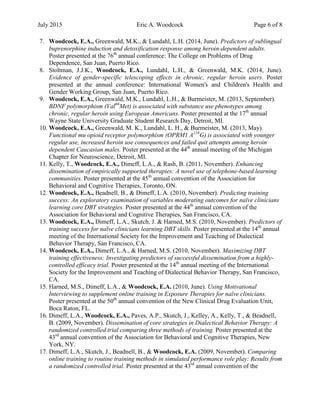 July 2015 Eric A. Woodcock Page 6 of 8
7. Woodcock, E.A., Greenwald, M.K., & Lundahl, L.H. (2014, June). Predictors of sublingual
buprenorphine induction and detoxification response among heroin-dependent adults.
Poster presented at the 76th
annual conference: The College on Problems of Drug
Dependence, San Juan, Puerto Rico.
8. Stoltman, J.J.K., Woodcock, E.A., Lundahl, L.H., & Greenwald, M.K. (2014, June).
Evidence of gender-specific telescoping effects in chronic, regular heroin users. Poster
presented at the annual conference: International Women's and Children's Health and
Gender Working Group, San Juan, Puerto Rico.
9. Woodcock, E.A., Greenwald, M.K., Lundahl, L.H., & Burmeister, M. (2013, September).
BDNF polymorphism (Val66
Met) is associated with substance use phenotypes among
chronic, regular heroin using European Americans. Poster presented at the 17th
annual
Wayne State University Graduate Student Research Day, Detroit, MI.
10. Woodcock, E.A., Greenwald, M. K., Lundahl, L. H., & Burmeister, M. (2013, May).
Functional mu opioid receptor polymorphism (OPRM1 A118
G) is associated with younger
regular use, increased heroin use consequences and failed quit attempts among heroin
dependent Caucasian males. Poster presented at the 44th
annual meeting of the Michigan
Chapter for Neuroscience, Detroit, MI.
11. Kelly, T., Woodcock, E.A., Dimeff, L.A., & Rash, B. (2011, November). Enhancing
dissemination of empirically supported therapies: A novel use of telephone-based learning
communities. Poster presented at the 45th
annual convention of the Association for
Behavioral and Cognitive Therapies, Toronto, ON.
12. Woodcock, E.A., Beadnell, B., & Dimeff, L.A. (2010, November). Predicting training
success: An exploratory examination of variables moderating outcomes for naïve clinicians
learning core DBT strategies. Poster presented at the 44th
annual convention of the
Association for Behavioral and Cognitive Therapies, San Francisco, CA.
13. Woodcock, E.A., Dimeff, L.A., Skutch, J. & Harned, M.S. (2010, November). Predictors of
training success for naïve clinicians learning DBT skills. Poster presented at the 14th
annual
meeting of the International Society for the Improvement and Teaching of Dialectical
Behavior Therapy, San Francisco, CA.
14. Woodcock, E.A., Dimeff, L.A., & Harned, M.S. (2010, November). Maximizing DBT
training effectiveness: Investigating predictors of successful dissemination from a highly-
controlled efficacy trial. Poster presented at the 14th
annual meeting of the International
Society for the Improvement and Teaching of Dialectical Behavior Therapy, San Francisco,
CA.
15. Harned, M.S., Dimeff, L.A., & Woodcock, E.A. (2010, June). Using Motivational
Interviewing to supplement online training in Exposure Therapies for naïve clinicians.
Poster presented at the 50th
annual convention of the New Clinical Drug Evaluation Unit,
Boca Raton, FL.
16. Dimeff, L.A., Woodcock, E.A., Paves, A.P., Skutch, J., Kelley, A., Kelly, T., & Beadnell,
B. (2009, November). Dissemination of core strategies in Dialectical Behavior Therapy: A
randomized controlled trial comparing three methods of training. Poster presented at the
43rd
annual convention of the Association for Behavioral and Cognitive Therapies, New
York, NY.
17. Dimeff, L.A., Skutch, J., Beadnell, B., & Woodcock, E.A. (2009, November). Comparing
online training to routine training methods in simulated performance role play: Results from
a randomized controlled trial. Poster presented at the 43rd
annual convention of the
 