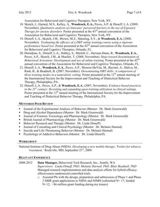 July 2015 Eric A. Woodcock Page 7 of 8
Association for Behavioral and Cognitive Therapies, New York, NY.
18. Skutch, J., Harned, M.S., Kelley, A., Woodcock, E.A., Paves, A.P. & Dimeff, L.A. (2009,
November). Qualitative analysis of clinicians’ perceived barriers to the use of Exposure
Therapy for anxiety disorders. Poster presented at the 43rd
annual convention of the
Association for Behavioral and Cognitive Therapies, New York, NY.
19. Dimeff, L.A., Skutch, J.M., Brown, M.Z., Manning, S.Y., & Woodcock, E.A. (2008,
November). Evaluating the efficacy of a DBT online training course using a rigorous
performance based test. Poster presented at the 42nd
annual convention of the Association
for Behavioral and Cognitive Therapies, Orlando, FL.
20. Dimidjian, S., Dimeff, L.A., Hubley, S., Martell, C., Herman-Dunn, R., Woodcock, E.A.,
Paves, A.P., Skutch, J.M., & Mueller, T. (2008, November). Steps toward dissemination of
Behavioral Activation: Development and use of online training. Poster presented at the 42nd
annual convention of the Association for Behavioral and Cognitive Therapies, Orlando, FL.
21. Dimeff, L.A., Woodcock, E.A., Paves, A.P., Monroe-DeVita, M., Bazinet, A., Daliva, M.,
Rash, B., & Beadnell, B. (2007, November). Disseminating DBT skills: A comparison of
three training modes in a naturalistic setting. Poster presented at the 12th
annual meeting of
the International Society for the Improvement and Teaching of Dialectical Behavior
Therapy, Philadelphia, PA.
22. Dimeff, L.A., Paves, A.P., & Woodcock, E.A. (2007, November). Evidence-based practices
in the 21st
century: Revisiting and expanding upon training utilization in clinical settings.
Poster presented at the 12th
annual meeting of the International Society for the Improvement
and Teaching of Dialectical Behavior Therapy, Philadelphia, PA.
MENTORED PEER REVIEW
 Journal of the Experimental Analysis of Behavior (Mentor: Dr. Mark Greenwald)
 Drug and Alcohol Dependence (Mentor: Dr. Mark Greenwald)
 Journal of Forensic Toxicology and Pharmacology (Mentor: Dr. Mark Greenwald)
 British Journal of Pharmacology (Mentor: Dr. Mark Greenwald)
 Behavior Research and Therapy (Mentor: Dr. Linda Dimeff)
 Journal of Consulting and Clinical Psychology (Mentor: Dr. Melanie Harned)
 Suicide and Life-Threatening Behavior (Mentor: Dr. Melanie Harned)
 Psychology of Addictive Behaviors (Mentor: Dr. Linda Dimeff)
WORKGROUP
National Institute of Drug Abuse (NIDA). Developing a new mobile therapy: Twitter for tobacco
‘tweetment.’ Rockville, MD, September 21st
, 2009.
RELEVANT EXPERIENCE
2008-2012 Data Manager, Behavioral Tech Research, Inc., Seattle, WA
Supervisors: Linda Dimeff, PhD; Melanie Harned, PhD; Blair Beadnell, PhD
Managed research implementation and data analysis efforts for hybrid efficacy-
effectiveness randomized controlled trials.
o Assisted PIs with the design, preparation and submission of Phase 1 and Phase
2 SBIR grant applications to NIDA and NIMH (submitted N= 17; funded
N=12; >$6 million grant funding during my tenure)
 