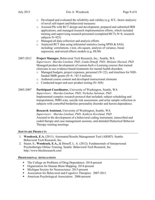 July 2015 Eric A. Woodcock Page 8 of 8
o Developed and evaluated the reliability and validity (e.g. ICC, factor analysis)
of novel self-report and behavioral measures
o Assisted PIs with RCT design and development, prepared and submitted IRB
applications, and managed research implementation efforts, which included
training and supervising research personnel (completed RCTs N=8; research
subjects N=923)
o Managed all data collection and analysis efforts
o Analyzed RCT data using inferential statistics (using SPSS & SAS),
including: correlations, t-test, chi-square, analysis of variance, linear
regression, and mixed effects models (e.g. HLM)
2007-2012 Project Manager, Behavioral Tech Research, Inc., Seattle, WA
Supervisors: Marsha Linehan, PhD; Linda Dimeff, PhD; Melanie Harned, PhD
Managed product development of custom-built e-Learning courses that trained
clinicians to use evidence-based treatments for mental health disorders.
o Managed budgets, project expenses, personnel (N=22), and timelines for NIH-
funded SBIR grants (N=8; >$3.5 million)
o Authored course content and developed instructional elements
o Conducted target end-user product testing (N=368)
2005-2007 Participant Coordinator, University of Washington, Seattle, WA
Supervisors: Marsha Linehan, PhD; Nicholas Salsman, PhD
Implemented complex research protocol that included; subject scheduling and
transportation, fMRI scan, suicide risk assessment, and urine sample collection in
subjects with comorbid borderline personality disorder and heroin dependence.
Research Assistant, University of Washington, Seattle, WA
Supervisors: Marsha Linehan, PhD; Kathryn Korslund, PhD
Assisted in the development of a behavioral coding instrument, transcribed and
coded therapy and case management sessions, and attended Dialectical Behavior
Therapy training meetings.
SOFTWARE PRODUCTS
1. Woodcock, E.A. (2011). Automated Results Management Tool (ARMT). Seattle:
Behavioral Tech Research, Inc.
2. Stuart, S., Woodcock, E.A., & Dimeff, L. A. (2012). Fundamentals of Interpersonal
Psychotherapy Online Training. Seattle: Behavioral Tech Research, Inc.
http://www.btechresearch.com/
PROFESSIONAL AFFILIATIONS
 The College on Problems of Drug Dependence: 2014-present
 Organization for Human Brain Mapping: 2014-present
 Michigan Society for Neuroscience: 2013-present
 Association for Behavioral and Cognitive Therapies: 2007-2011
 American Psychological Association: 2006-present
 