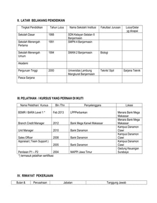 II. LATAR BELAKANG PENDIDIKAN
Tingkat Pendidikan Tahun Lulus Nama Sekolah/ Institusi Fakultas/ Jurusan Lulus/Gelar
yg dicapai
Sekolah Dasar 1988 SDN Kelayan Selatan II
Banjarmasin
Sekolah Menengah
Pertama
1991 SMPN 4 Banjarmasin
Sekolah Menengah
Umum
1994 SMAN 2 Banjarmasin Biologi
Akademi
Perguruan Tinggi 2000 Universitas Lambung
Mangkurat Banjarmasin
Teknik/ Sipil Sarjana Teknik
Pasca Sarjana
III.PELATIHAN / KURSUS YANG PERNAH DI IKUTI
Nama Pelatihan/ Kursus Bln /Thn Penyelenggara Lokasi
BSMR / BARA Level 1 * Feb 2013 LPPPerbankan Menara Bank Mega
Makassar
Branch Credit Manager 2012 Bank Mega Kanwil Makassar
Menara Bank Mega
Makassar
Unit Manager 2010 Bank Danamon
Kampus Danamon
Ciawi
Sales Officer 2008 Bank Danamon
Kampus Danamon
Ciawi
Appraisal ( Team Support )
2005 Bank Danamon
Kampus Danamon
Ciawi
Penilaian P1 – P2 2004 MAPPI Jawa Timur
Gedung Keuangan
Surabaya
*) termasuk pelatihan sertifikasi
IV. RIWAYAT PEKERJAAN
Bulan & Perusahaan Jabatan Tanggung Jawab
 